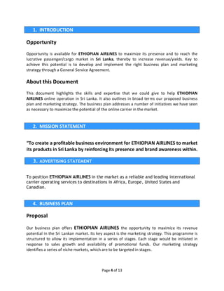 Page 4 of 13
1. INTRODUCTION
Opportunity
Opportunity is available for ETHIOPIAN AIRLINES to maximize its presence and to reach the
lucrative passenger/cargo market in Sri Lanka, thereby to increase revenue/yields. Key to
achieve this potential is to develop and implement the right business plan and marketing
strategy through a General Service Agreement.
About this Document
This document highlights the skills and expertise that we could give to help ETHIOPIAN
AIRLINES online operation in Sri Lanka. It also outlines in broad terms our proposed business
plan and marketing strategy. The business plan addresses a number of initiatives we have seen
as necessary to maximize the potential of the online carrier in the market.
2. MISSION STATEMENT
“To create a profitable business environment for ETHIOPIAN AIRLINES to market
its products in Sri Lanka by reinforcing its presence and brand awareness within.
3. ADVERTISING STATEMENT
To position ETHIOPIAN AIRLINES in the market as a reliable and leading international
carrier operating services to destinations in Africa, Europe, United States and
Canadian.
4. BUSINESS PLAN
Proposal
Our business plan offers ETHIOPIAN AIRLINES the opportunity to maximize its revenue
potential in the Sri Lankan market. Its key aspect is the marketing strategy. This programme is
structured to allow its implementation in a series of stages. Each stage would be initiated in
response to sales growth and availability of promotional funds. Our marketing strategy
identifies a series of niche markets, which are to be targeted in stages.
 