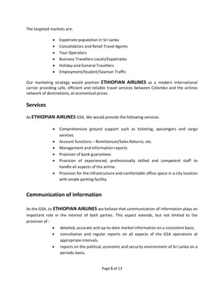 Page 5 of 13
The targeted markets are:
• Expatriate population in Sri Lanka
• Consolidators and Retail Travel Agents
• Tour Operators
• Business Travellers-Locals/Expatriates
• Holiday and General Travellers
• Employment/Student/Seaman Traffic
Our marketing strategy would position ETHIOPIAN AIRLINES as a modern International
carrier providing safe, efficient and reliable travel services between Colombo and the airlines
network of destinations, at economical prices.
Services
As ETHIOPIAN AIRLINES GSA, We would provide the following services:
• Comprehensive ground support such as ticketing, passengers and cargo
services
• Account functions – Remittances/Sales Returns, etc.
• Management and Information reports
• Provision of bank guarantees
• Provision of experienced, professionally skilled and competent staff to
handle all aspects of the airline.
• Provision for the infrastructure and comfortable office space in a city location
with ample parking facility.
Communication of Information
As the GSA, to ETHIOPIAN AIRLINES we believe that communication of information plays an
important role in the interest of both parties. This aspect extends, but not limited to the
provision of :
• detailed, accurate and up-to-date market information on a consistent basis.
• consultation and regular reports on all aspects of the GSA operations at
appropriate intervals.
• reports on the political, economic and security environment of Sri Lanka on a
periodic basis.
 