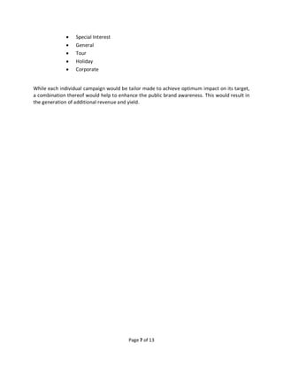 Page 7 of 13
• Special Interest
• General
• Tour
• Holiday
• Corporate
While each individual campaign would be tailor made to achieve optimum impact on its target,
a combination thereof would help to enhance the public brand awareness. This would result in
the generation of additional revenue and yield.
 