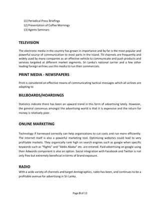 Page 9 of 13
11) Periodical Press Briefings
12) Presentation of Coffee Mornings
13) Agents Seminars
TELEVISION
The electronic media in the country has grown in importance and by far is the most popular and
powerful source of communication to most parts in the Island. TV channels are frequently and
widely used by many companies as an effective vehicle to communicate and push products and
services targeted at different market segments. Sri Lanka’s national carrier and a few other
leading foreign airlines use this media to run their commercials.
PRINT MEDIA - NEWSPAPERS
Print is considered an effective means of communicating tactical messages which all airlines are
adapting to
BILLBOARDS/HOARDINGS
Statistics indicate there has been an upward trend in this form of advertising lately. However,
the general consensus amongst the advertising world is that it is expensive and the return for
money is relatively poor.
ONLINE MARKETING
Technology if harnessed correctly can help organizations to cut costs and run more efficiently.
The internet itself is also a powerful marketing tool. Optimizing websites could lead to very
profitable markets. They organically rank high on search engines such as google when specific
keywords such as “flights” and “Addis Ababa” etc. are entered. Paid advertising on google using
their Adwords component is also an option. Social integration with Facebook and Twitter is not
only free but extremely beneficial in terms of brand exposure.
RADIO
With a wide variety of channels and target demographics, radio has been, and continues to be a
profitable avenue for advertising in Sri Lanka.
 