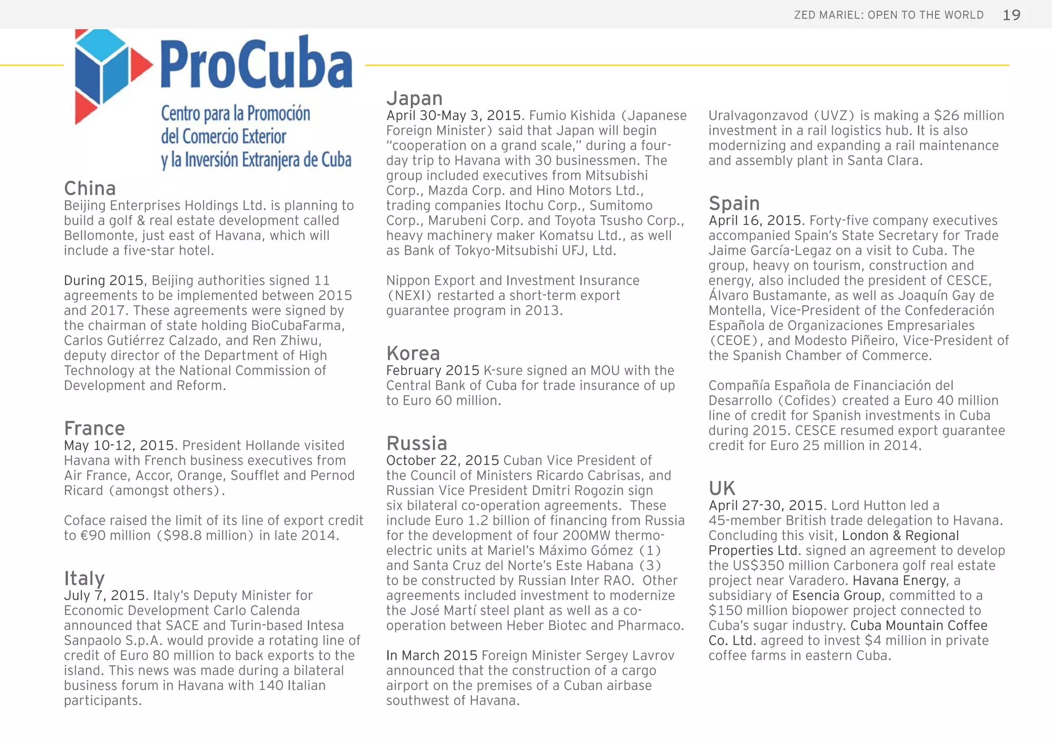 19ZED Mariel: open to the world
China
Beijing Enterprises Holdings Ltd. is planning to
build a golf & real estate development called
Bellomonte, just east of Havana, which will
include a five-star hotel.
During 2015, Beijing authorities signed 11
agreements to be implemented between 2015
and 2017. These agreements were signed by
the chairman of state holding BioCubaFarma,
Carlos Gutiérrez Calzado, and Ren Zhiwu,
deputy director of the Department of High
Technology at the National Commission of
Development and Reform.
France
May 10-12, 2015. President Hollande visited
Havana with French business executives from
Air France, Accor, Orange, Soufflet and Pernod
Ricard (amongst others).
Coface raised the limit of its line of export credit
to €90 million ($98.8 million) in late 2014.
Italy
July 7, 2015. Italy’s Deputy Minister for
Economic Development Carlo Calenda
announced that SACE and Turin-based Intesa
Sanpaolo S.p.A. would provide a rotating line of
credit of Euro 80 million to back exports to the
island. This news was made during a bilateral
business forum in Havana with 140 Italian
participants.
Japan
April 30-May 3, 2015. Fumio Kishida (Japanese
Foreign Minister) said that Japan will begin
“cooperation on a grand scale,” during a four-
day trip to Havana with 30 businessmen. The
group included executives from Mitsubishi
Corp., Mazda Corp. and Hino Motors Ltd.,
trading companies Itochu Corp., Sumitomo
Corp., Marubeni Corp. and Toyota Tsusho Corp.,
heavy machinery maker Komatsu Ltd., as well
as Bank of Tokyo-Mitsubishi UFJ, Ltd.
Nippon Export and Investment Insurance
(NEXI) restarted a short-term export
guarantee program in 2013.
Korea
February 2015 K-sure signed an MOU with the
Central Bank of Cuba for trade insurance of up
to Euro 60 million.
Russia
October 22, 2015 Cuban Vice President of
the Council of Ministers Ricardo Cabrisas, and
Russian Vice President Dmitri Rogozin sign
six bilateral co-operation agreements. These
include Euro 1.2 billion of financing from Russia
for the development of four 200MW thermo-
electric units at Mariel’s Máximo Gómez (1)
and Santa Cruz del Norte’s Este Habana (3)
to be constructed by Russian Inter RAO. Other
agreements included investment to modernize
the José Martí steel plant as well as a co-
operation between Heber Biotec and Pharmaco.
In March 2015 Foreign Minister Sergey Lavrov
announced that the construction of a cargo
airport on the premises of a Cuban airbase
southwest of Havana.
Uralvagonzavod (UVZ) is making a $26 million
investment in a rail logistics hub. It is also
modernizing and expanding a rail maintenance
and assembly plant in Santa Clara.
Spain
April 16, 2015. Forty-five company executives
accompanied Spain’s State Secretary for Trade
Jaime García-Legaz on a visit to Cuba. The
group, heavy on tourism, construction and
energy, also included the president of CESCE,
Álvaro Bustamante, as well as Joaquín Gay de
Montella, Vice-President of the Confederación
Española de Organizaciones Empresariales
(CEOE), and Modesto Piñeiro, Vice-President of
the Spanish Chamber of Commerce.
Compañía Española de Financiación del
Desarrollo (Cofides) created a Euro 40 million
line of credit for Spanish investments in Cuba
during 2015. CESCE resumed export guarantee
credit for Euro 25 million in 2014.
UK
April 27-30, 2015. Lord Hutton led a
45-member British trade delegation to Havana.
Concluding this visit, London & Regional
Properties Ltd. signed an agreement to develop
the US$350 million Carbonera golf real estate
project near Varadero. Havana Energy, a
subsidiary of Esencia Group, committed to a
$150 million biopower project connected to
Cuba’s sugar industry. Cuba Mountain Coffee
Co. Ltd. agreed to invest $4 million in private
coffee farms in eastern Cuba.
 