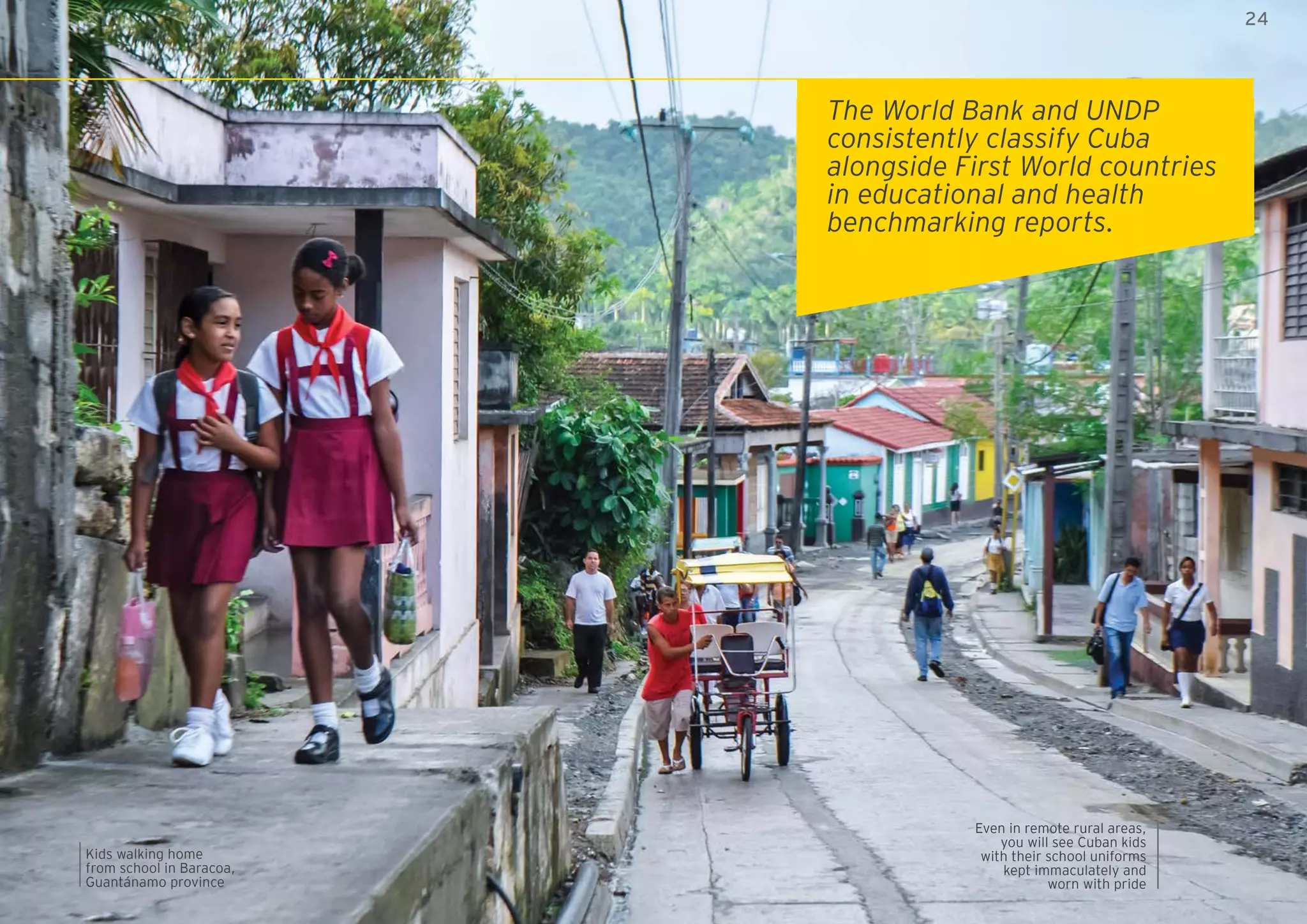 24ZED Mariel: open to the world
Kids walking home
from school in Baracoa,
Guantánamo province
Even in remote rural areas,
you will see Cuban kids
with their school uniforms
kept immaculately and
worn with pride
The World Bank and UNDP
consistently classify Cuba
alongside First World countries
in educational and health
benchmarking reports.
24
 