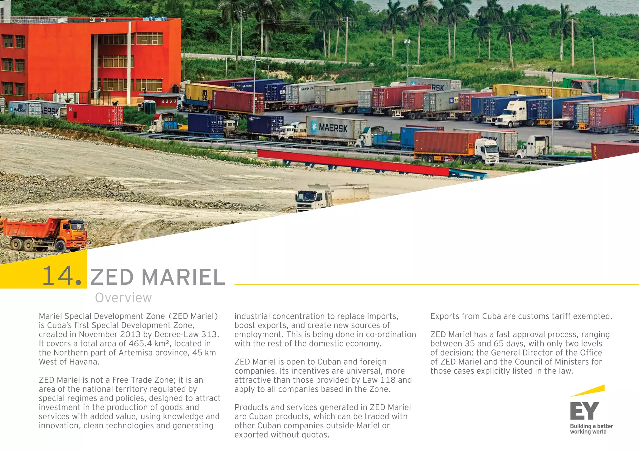 35ZED Mariel: open to the world
Mariel Special Development Zone (ZED Mariel)
is Cuba’s first Special Development Zone,
created in November 2013 by Decree-Law 313.
It covers a total area of 465.4 km², located in
the Northern part of Artemisa province, 45 km
West of Havana.
ZED Mariel is not a Free Trade Zone; it is an
area of the national territory regulated by
special regimes and policies, designed to attract
investment in the production of goods and
services with added value, using knowledge and
innovation, clean technologies and generating
industrial concentration to replace imports,
boost exports, and create new sources of
employment. This is being done in co-ordination
with the rest of the domestic economy.
ZED Mariel is open to Cuban and foreign
companies. Its incentives are universal, more
attractive than those provided by Law 118 and
apply to all companies based in the Zone.
Products and services generated in ZED Mariel
are Cuban products, which can be traded with
other Cuban companies outside Mariel or
exported without quotas.
Exports from Cuba are customs tariff exempted.
ZED Mariel has a fast approval process, ranging
between 35 and 65 days, with only two levels
of decision: the General Director of the Office
of ZED Mariel and the Council of Ministers for
those cases explicitly listed in the law.
View of the sector A8 (Food and agricultural processing
zone). In the background trucks leave TC Mariel.
Overview
14. ZED MARIEL
 