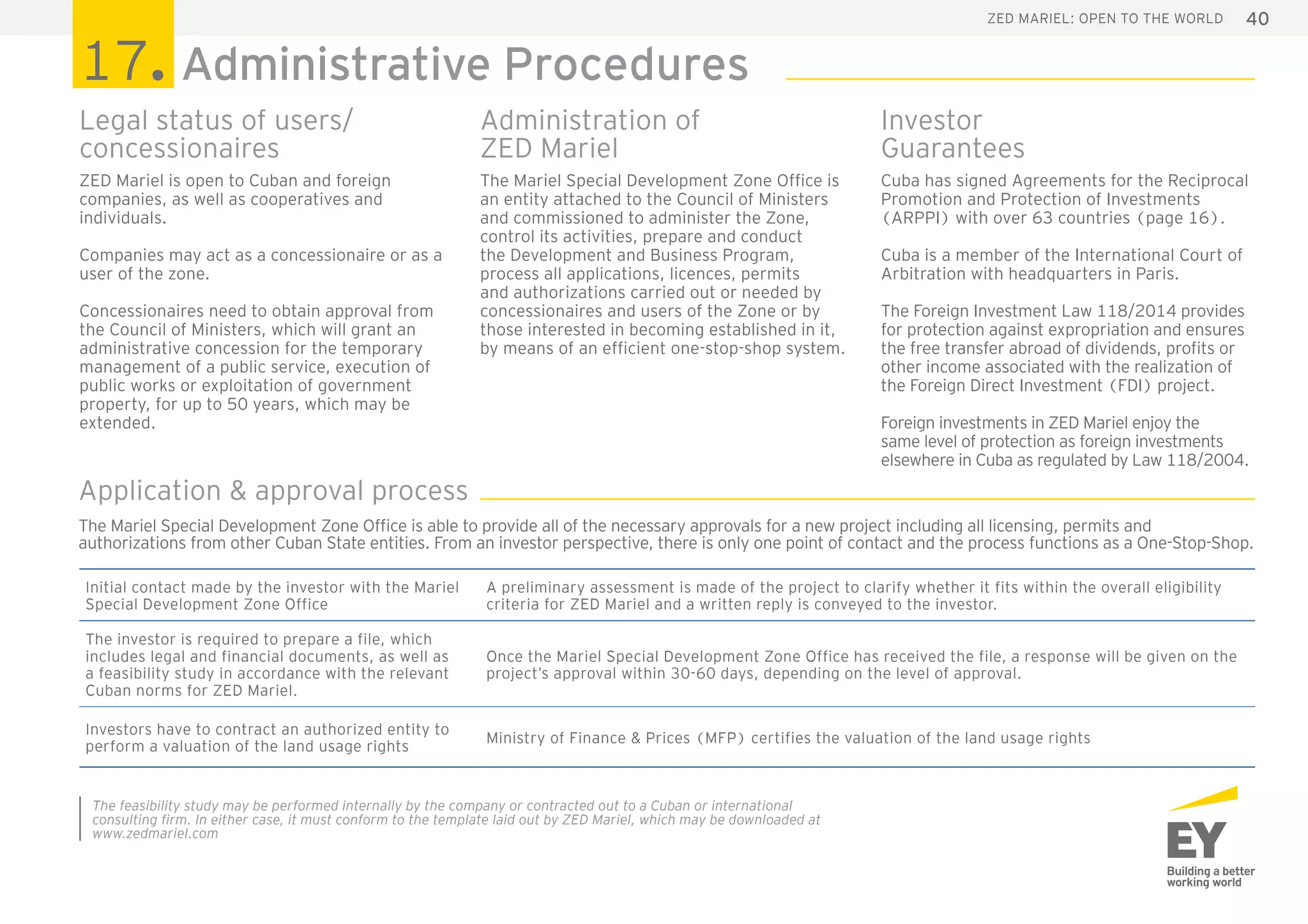 40ZED Mariel: open to the world
ZED Mariel is open to Cuban and foreign
companies, as well as cooperatives and
individuals.
Companies may act as a concessionaire or as a
user of the zone.
Concessionaires need to obtain approval from
the Council of Ministers, which will grant an
administrative concession for the temporary
management of a public service, execution of
public works or exploitation of government
property, for up to 50 years, which may be
extended.
The Mariel Special Development Zone Office is
an entity attached to the Council of Ministers
and commissioned to administer the Zone,
control its activities, prepare and conduct
the Development and Business Program,
process all applications, licences, permits
and authorizations carried out or needed by
concessionaires and users of the Zone or by
those interested in becoming established in it,
by means of an efficient one-stop-shop system.
Initial contact made by the investor with the Mariel
Special Development Zone Office
A preliminary assessment is made of the project to clarify whether it fits within the overall eligibility
criteria for ZED Mariel and a written reply is conveyed to the investor.
The investor is required to prepare a file, which
includes legal and financial documents, as well as
a feasibility study in accordance with the relevant
Cuban norms for ZED Mariel.
Once the Mariel Special Development Zone Office has received the file, a response will be given on the
project’s approval within 30-60 days, depending on the level of approval.
Investors have to contract an authorized entity to
perform a valuation of the land usage rights
Ministry of Finance & Prices (MFP) certifies the valuation of the land usage rights
The feasibility study may be performed internally by the company or contracted out to a Cuban or international
consulting firm. In either case, it must conform to the template laid out by ZED Mariel, which may be downloaded at
www.zedmariel.com
17. Administrative Procedures
Legal status of users/
concessionaires
Administration of
ZED Mariel
Cuba has signed Agreements for the Reciprocal
Promotion and Protection of Investments
(ARPPI) with over 63 countries (page 16).
Cuba is a member of the International Court of
Arbitration with headquarters in Paris.
The Foreign Investment Law 118/2014 provides
for protection against expropriation and ensures
the free transfer abroad of dividends, profits or
other income associated with the realization of
the Foreign Direct Investment (FDI) project.
Foreign investments in ZED Mariel enjoy the
same level of protection as foreign investments
elsewhere in Cuba as regulated by Law 118/2004.
Investor
Guarantees
The Mariel Special Development Zone Office is able to provide all of the necessary approvals for a new project including all licensing, permits and
authorizations from other Cuban State entities. From an investor perspective, there is only one point of contact and the process functions as a One-Stop-Shop.
Application & approval process
 