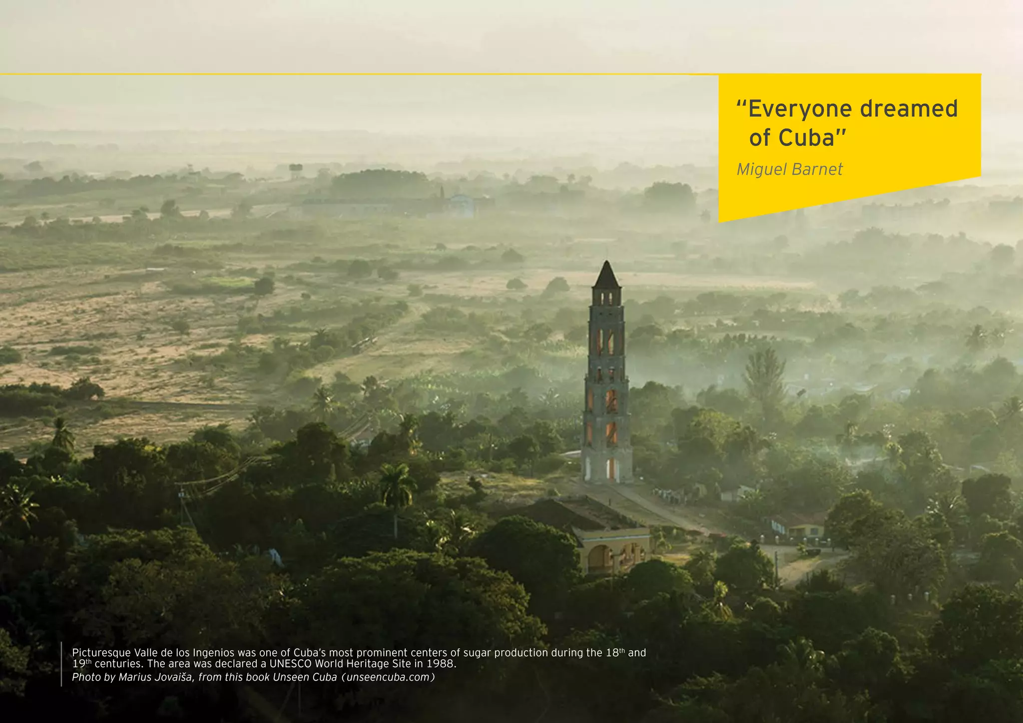 5ZED Mariel: open to the world
“Everyone dreamed
of Cuba”
Miguel Barnet
Picturesque Valle de los Ingenios was one of Cuba’s most prominent centers of sugar production during the 18th
and
19th
centuries. The area was declared a UNESCO World Heritage Site in 1988.
Photo by Marius Jovaiša, from this book Unseen Cuba (unseencuba.com)
 