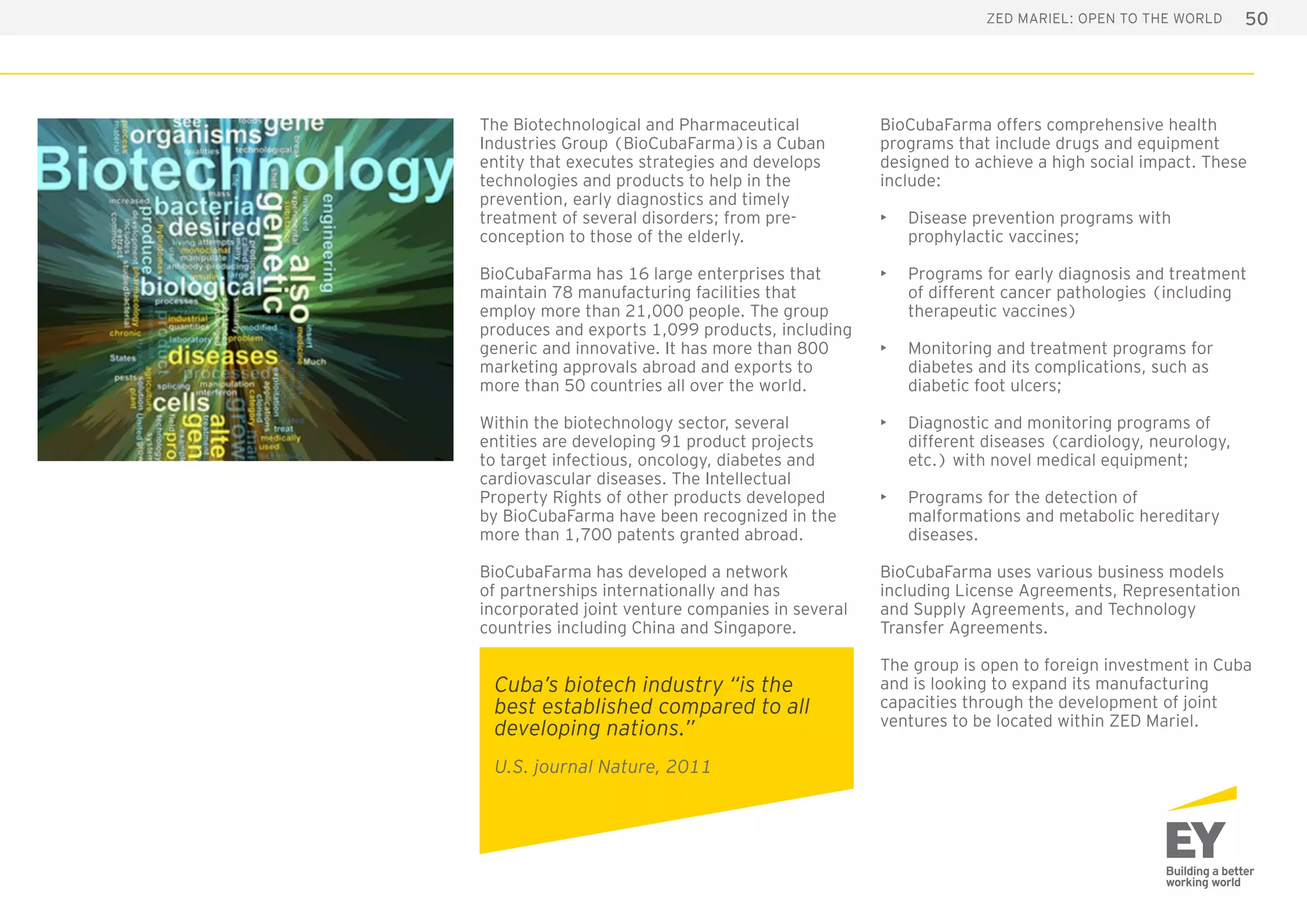 50ZED Mariel: open to the world
The Biotechnological and Pharmaceutical
Industries Group (BioCubaFarma)is a Cuban
entity that executes strategies and develops
technologies and products to help in the
prevention, early diagnostics and timely
treatment of several disorders; from pre-
conception to those of the elderly.
BioCubaFarma has 16 large enterprises that
maintain 78 manufacturing facilities that
employ more than 21,000 people. The group
produces and exports 1,099 products, including
generic and innovative. It has more than 800
marketing approvals abroad and exports to
more than 50 countries all over the world.
Within the biotechnology sector, several
entities are developing 91 product projects
to target infectious, oncology, diabetes and
cardiovascular diseases. The Intellectual
Property Rights of other products developed
by BioCubaFarma have been recognized in the
more than 1,700 patents granted abroad.
BioCubaFarma has developed a network
of partnerships internationally and has
incorporated joint venture companies in several
countries including China and Singapore.
BioCubaFarma offers comprehensive health
programs that include drugs and equipment
designed to achieve a high social impact. These
include:
•	 Disease prevention programs with
prophylactic vaccines; 
•	 Programs for early diagnosis and treatment
of different cancer pathologies (including
therapeutic vaccines)
•	 Monitoring and treatment programs for
diabetes and its complications, such as
diabetic foot ulcers;
•	 Diagnostic and monitoring programs of
different diseases (cardiology, neurology,
etc.) with novel medical equipment;
•	 Programs for the detection of
malformations and metabolic hereditary
diseases.
BioCubaFarma uses various business models
including License Agreements, Representation
and Supply Agreements, and Technology
Transfer Agreements.
The group is open to foreign investment in Cuba
and is looking to expand its manufacturing
capacities through the development of joint
ventures to be located within ZED Mariel.
Cuba’s biotech industry “is the
best established compared to all
developing nations.”
U.S. journal Nature, 2011
 