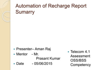 Automation of Recharge Report
Sumarry
 Presenter– Aman Raj
 Mentor - Mr.
Prasant Kumar
 Date - 05/06/2015
 Telecom 4.1
Assessment
OSS/BSS
Competency
 