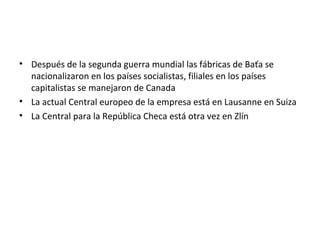 • Después de la segunda guerra mundial las fábricas de Baťa se
  nacionalizaron en los países socialistas, filiales en los países
  capitalistas se manejaron de Canada
• La actual Central europeo de la empresa está en Lausanne en Suiza
• La Central para la República Checa está otra vez en Zlín
 