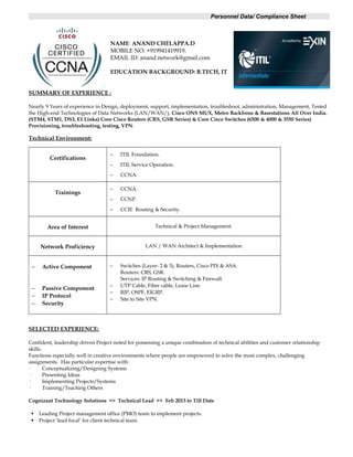 Personnel Data/ Compliance Sheet
NAME: ANAND CHELAPPA.D
MOBILE NO: +919941419919.
EMAIL ID: anand.network@gmail.com
EDUCATION BACKGROUND: B.TECH, IT
SUMMARY OF EXPERIENCE :
Nearly 9 Years of experience in Design, deployment, support, implementation, troubleshoot, administration, Management, Tested
the High-end Technologies of Data Networks (LAN/WAN/), Cisco ONS MUX, Metro Backbone & Basestations All Over India.
(STM4, STM1, DS3, E1 Links) Core Cisco Routers (CRS, GSR Series) & Core Cisco Switches (6500 & 4000 & 3550 Series)
Provisioning, troubleshooting, testing, VPN.
Technical Environment:
Certifications
− ITIL Foundation.
− ITIL Service Operation.
− CCNA.
Trainings
− CCNA.
− CCNP.
− CCIE Routing & Security.
Area of Interest Technical & Project Management.
Network Proficiency LAN / WAN Architect & Implementation
− Active Component
− Passive Component
− IP Protocol
− Security
− Switches (Layer- 2 & 3), Routers, Cisco PIX & ASA.
Routers: CRS, GSR.
Services: IP Routing & Switching & Firewall.
− UTP Cable, Fiber cable, Lease Line.
− RIP, OSPF, EIGRP.
− Site to Site VPN.
SELECTED EXPERIENCE:
Confident, leadership driven Project noted for possessing a unique combination of technical abilities and customer relationship
skills.
Functions especially well in creative environments where people are empowered to solve the most complex, challenging
assignments. Has particular expertise with:
· Conceptualizing/Designing Systems
· Presenting Ideas
· Implementing Projects/Systems
· Training/Teaching Others
Cognizant Technology Solutions >> Technical Lead >> Feb 2013 to Till Date
 Leading Project management office (PMO) team to implement projects.
 Project ‘lead focal’ for client technical team.
 