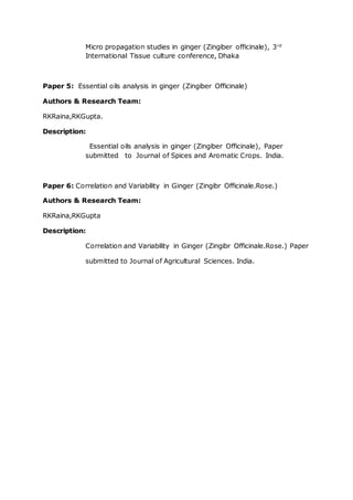 Micro propagation studies in ginger (Zingiber officinale), 3rd
International Tissue culture conference, Dhaka
Paper 5: Essential oils analysis in ginger (Zingiber Officinale)
Authors & Research Team:
RKRaina,RKGupta.
Description:
Essential oils analysis in ginger (Zingiber Officinale), Paper
submitted to Journal of Spices and Aromatic Crops. India.
Paper 6: Correlation and Variability in Ginger (Zingibr Officinale.Rose.)
Authors & Research Team:
RKRaina,RKGupta
Description:
Correlation and Variability in Ginger (Zingibr Officinale.Rose.) Paper
submitted to Journal of Agricultural Sciences. India.
 