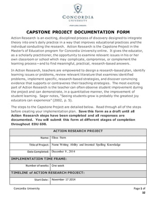 Concordia University Page 1 of
32
CAPSTONE PROJECT DOCUMENTATION FORM
Action Research is an exciting, disciplined process of discovery designed to integrate
theory into one’s daily practice in a way that improves educational practices and the
individual conducting the research. Action Research is the Capstone Project in the
Master’s of Education program for Concordia University online. It gives the educator,
as a scholarly practitioner, the opportunity to examine relevant issues in his or her
own classroom or school which may complicate, compromise, or complement the
learning process—and to find meaningful, practical, research-based answers.
In Action Research, teachers are empowered to design a research-based plan, identify
learning issues or problems, review relevant literature that examines identified
problems, implement specific, research-based strategies, and discover convincing
evidence that supports or contravenes their teaching strategies. The most exciting
part of Action Research is the teacher can often observe student improvement during
the project and can demonstrate, in a quantitative manner, the improvement of
student learning. Sagor notes, “Seeing students grow is probably the greatest joy
educators can experience” (2002, p. 5).
The steps to the Capstone Project are detailed below. Read through all of the steps
before creating your implementation plan. Save this form as a draft until all
Action Research steps have been completed and all responses are
documented. You will submit this form at different stages of completion
throughout EDU 698.
ACTION RESEARCH PROJECT
Name: Elissa Stern
Title of Project: Name Writing Ability and Invented Spelling Knowledge
Date Completed: December 8 , 2014
IMPLEMENTATION TIME FRAME:
Number of weeks: One week
TIMELINE of ACTION RESEARCH PROJECT:
Start Date: November 17 2014
 