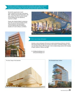 Home Review May 2016 93Home Review May 2016 93
Nowdays a combination of architecture and photovoltaic solar energy has resulted
in a new kind of architecture. You have also used photovoltaic glazing in ‘The
Chlorophyll Project’ in Kolkata. Could you please throw some light on the subject?
We had the opportunity to work
with a material we had never used before!
BIPV - Building Integrated Photovoltaic cells
were used on the entire Southern facade
of the building that was exposed to
maximum sunlight.
Proper solar shading helped in protection
from the sun during over-heated months.
Phytoremediation and photovoltaic
structural glazing help the building to
breathe on its own without a ventilator.
What is your design philosophy?
Sensitive, active and layered. We strive to create outstanding architecture. We feel
that driving design through pure function and context is extremely simplistic, hence
we make place-making effort through a more complex design process with interplay
of layers, patterns, textures and light.
info@practicedesign.co.in
www.practicedesign.co.in
‘The shawl’ design of the Esplanade. The Chlorophyll Project, Kolkata.
Terracotta louvers are light, cheap and resist
UV fading.
Esplanade, a mixed-use development in Bhubhaneshwar.
 