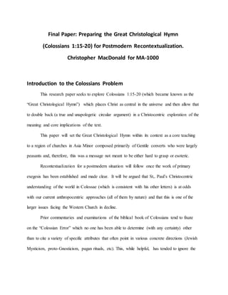 Final Paper: Preparing the Great Christological Hymn
(Colossians 1:15-20) for Postmodern Recontextualization.
Christopher MacDonald for MA-1000
Introduction to the Colossians Problem
This research paper seeks to explore Colossians 1:15-20 (which became known as the
“Great Christological Hymn”) which places Christ as central in the universe and then allow that
to double back (a true and unapologetic circular argument) in a Christocentric exploration of the
meaning and core implications of the text.
This paper will set the Great Christological Hymn within its context as a core teaching
to a region of churches in Asia Minor composed primarily of Gentile converts who were largely
peasants and, therefore, this was a message not meant to be either hard to grasp or esoteric.
Recontextualization for a postmodern situation will follow once the work of primary
exegesis has been established and made clear. It will be argued that St,. Paul’s Christocentric
understanding of the world in Colossae (which is consistent with his other letters) is at odds
with our current anthropocentric approaches (all of them by nature) and that this is one of the
larger issues facing the Western Church in decline.
Prior commentaries and examinations of the biblical book of Colossians tend to fixate
on the “Colossian Error” which no one has been able to determine (with any certainty) other
than to cite a variety of specific attributes that often point in various concrete directions (Jewish
Mysticism, proto-Gnosticism, pagan rituals, etc). This, while helpful, has tended to ignore the
 