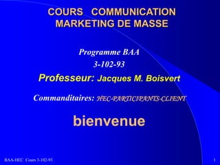 BAA-HEC Cours 3-102-93 1
COURS COMMUNICATION
MARKETING DE MASSE
Programme BAA
3-102-93
Professeur: Jacques M. Boisvert
Commanditaires: HEC-PARTICIPANTS-CLIENT
bienvenue
 