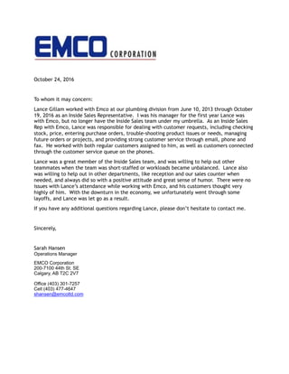 October 24, 2016
To whom it may concern:
Lance Gillam worked with Emco at our plumbing division from June 10, 2013 through October
19, 2016 as an Inside Sales Representative. I was his manager for the first year Lance was
with Emco, but no longer have the Inside Sales team under my umbrella. As an Inside Sales
Rep with Emco, Lance was responsible for dealing with customer requests, including checking
stock, price, entering purchase orders, trouble-shooting product issues or needs, managing
future orders or projects, and providing strong customer service through email, phone and
fax. He worked with both regular customers assigned to him, as well as customers connected
through the customer service queue on the phones.
Lance was a great member of the Inside Sales team, and was willing to help out other
teammates when the team was short-staffed or workloads became unbalanced. Lance also
was willing to help out in other departments, like reception and our sales counter when
needed, and always did so with a positive attitude and great sense of humor. There were no
issues with Lance’s attendance while working with Emco, and his customers thought very
highly of him. With the downturn in the economy, we unfortunately went through some
layoffs, and Lance was let go as a result.
If you have any additional questions regarding Lance, please don’t hesitate to contact me.
Sincerely,
Sarah Hansen 
Operations Manager
EMCO Corporation
200-7100 44th St. SE
Calgary, AB T2C 2V7
Office (403) 301-7257
Cell (403) 477-4647
shansen@emcoltd.com
 