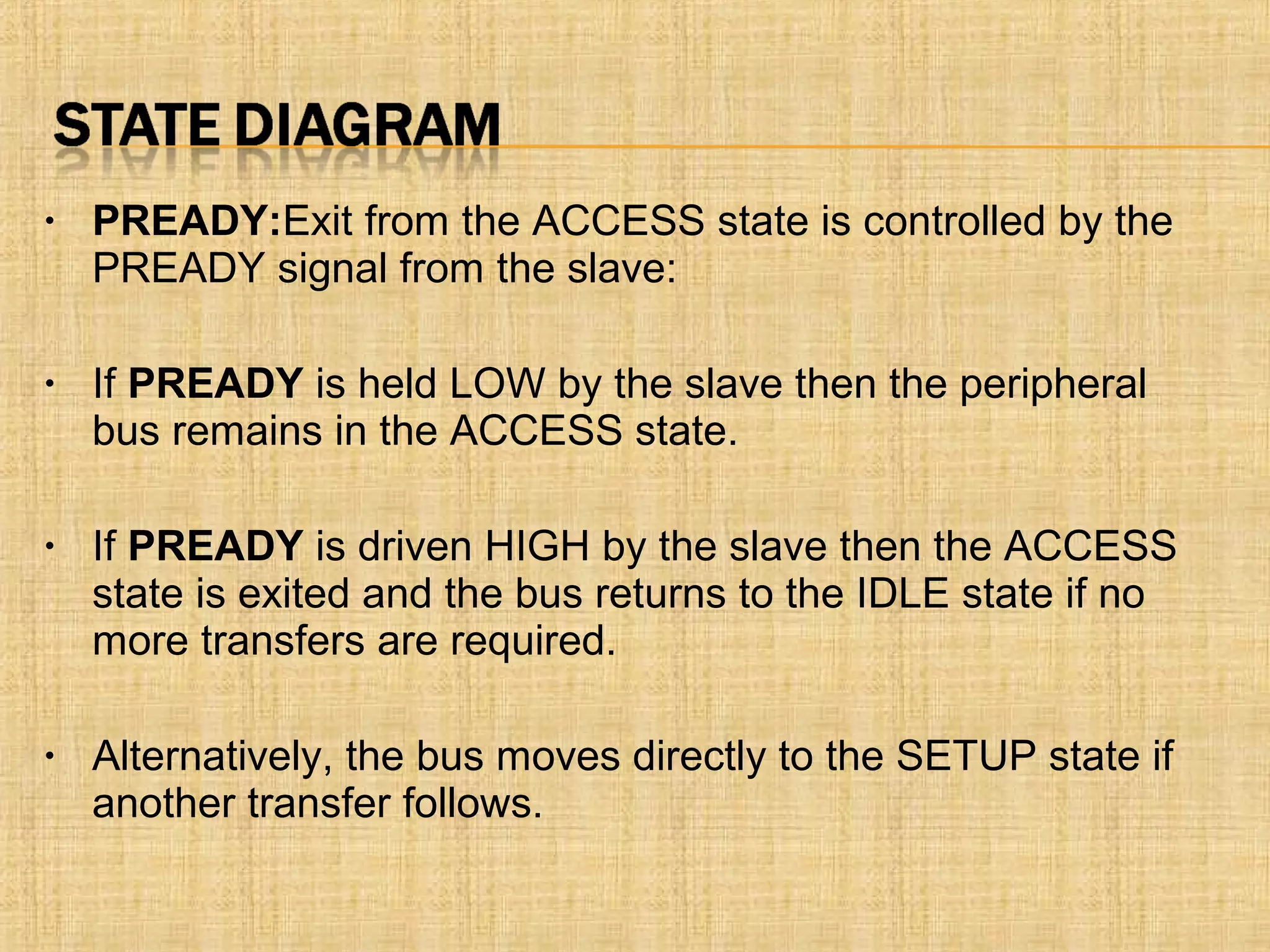 • PREADY:Exit from the ACCESS state is controlled by the
PREADY signal from the slave:
• If PREADY is held LOW by the slave then the peripheral
bus remains in the ACCESS state.
• If PREADY is driven HIGH by the slave then the ACCESS
state is exited and the bus returns to the IDLE state if no
more transfers are required.
• Alternatively, the bus moves directly to the SETUP state if
another transfer follows.
 
