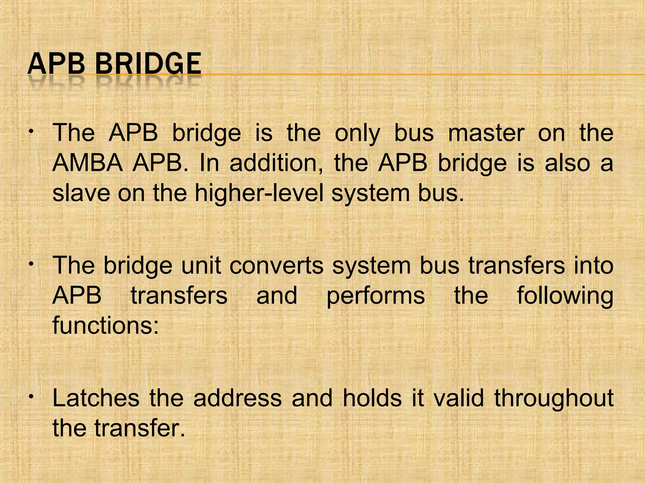 • The APB bridge is the only bus master on the
AMBA APB. In addition, the APB bridge is also a
slave on the higher-level system bus.
• The bridge unit converts system bus transfers into
APB transfers and performs the following
functions:
• Latches the address and holds it valid throughout
the transfer.
 