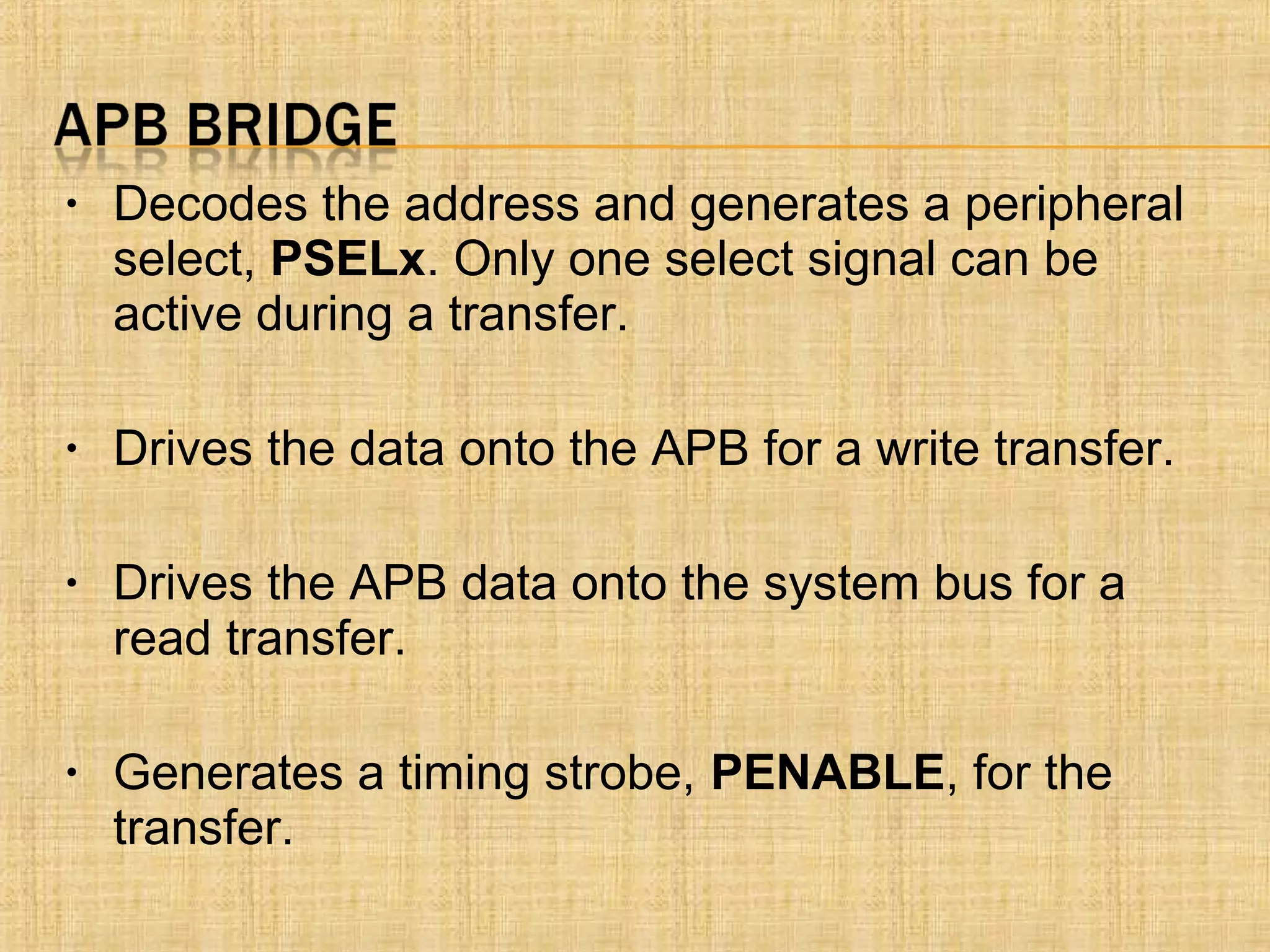 • Decodes the address and generates a peripheral
select, PSELx. Only one select signal can be
active during a transfer.
• Drives the data onto the APB for a write transfer.
• Drives the APB data onto the system bus for a
read transfer.
• Generates a timing strobe, PENABLE, for the
transfer.
 