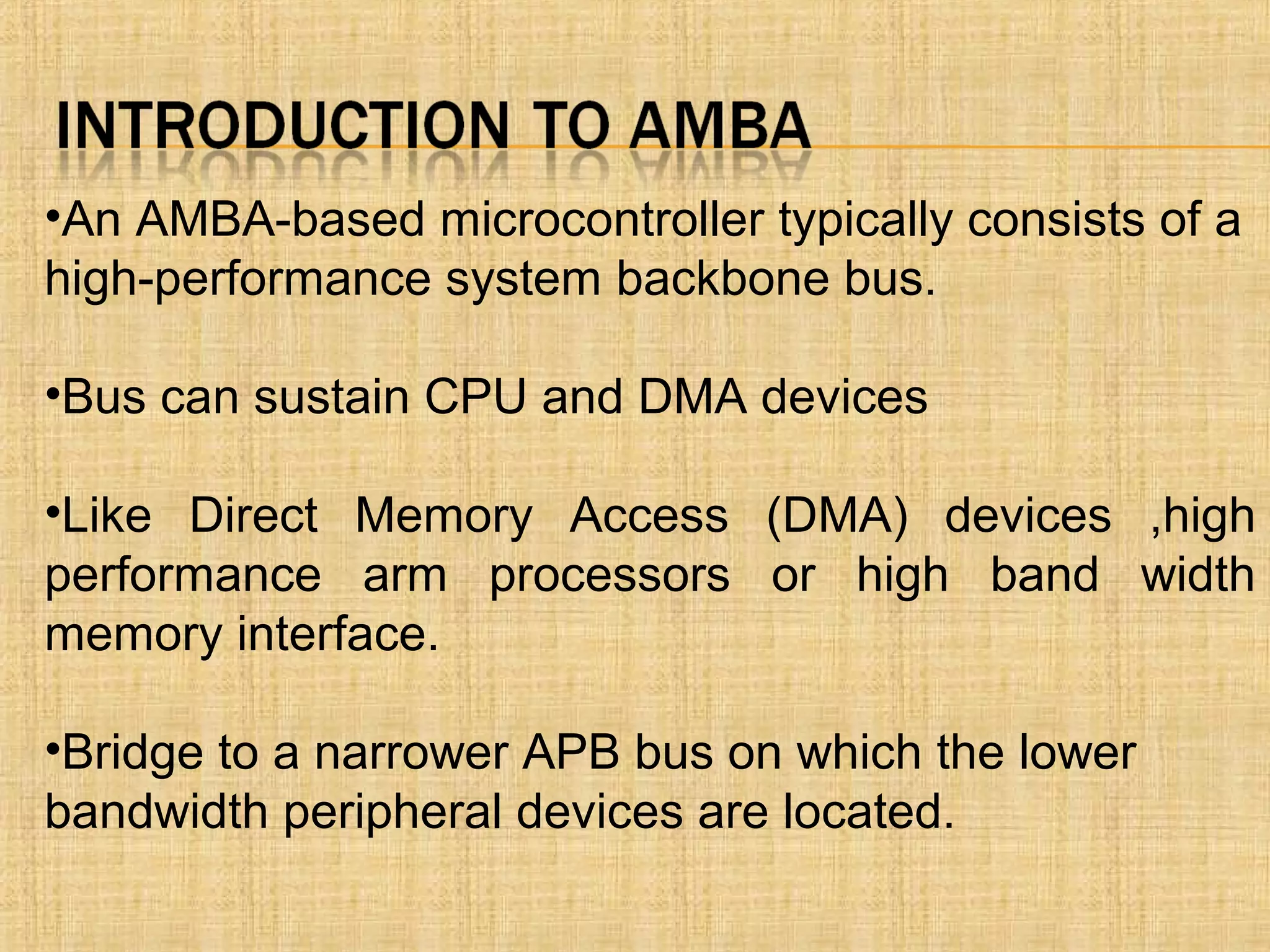 •An AMBA-based microcontroller typically consists of a
high-performance system backbone bus.
•Bus can sustain CPU and DMA devices
•Like Direct Memory Access (DMA) devices ,high
performance arm processors or high band width
memory interface.
•Bridge to a narrower APB bus on which the lower
bandwidth peripheral devices are located.
 