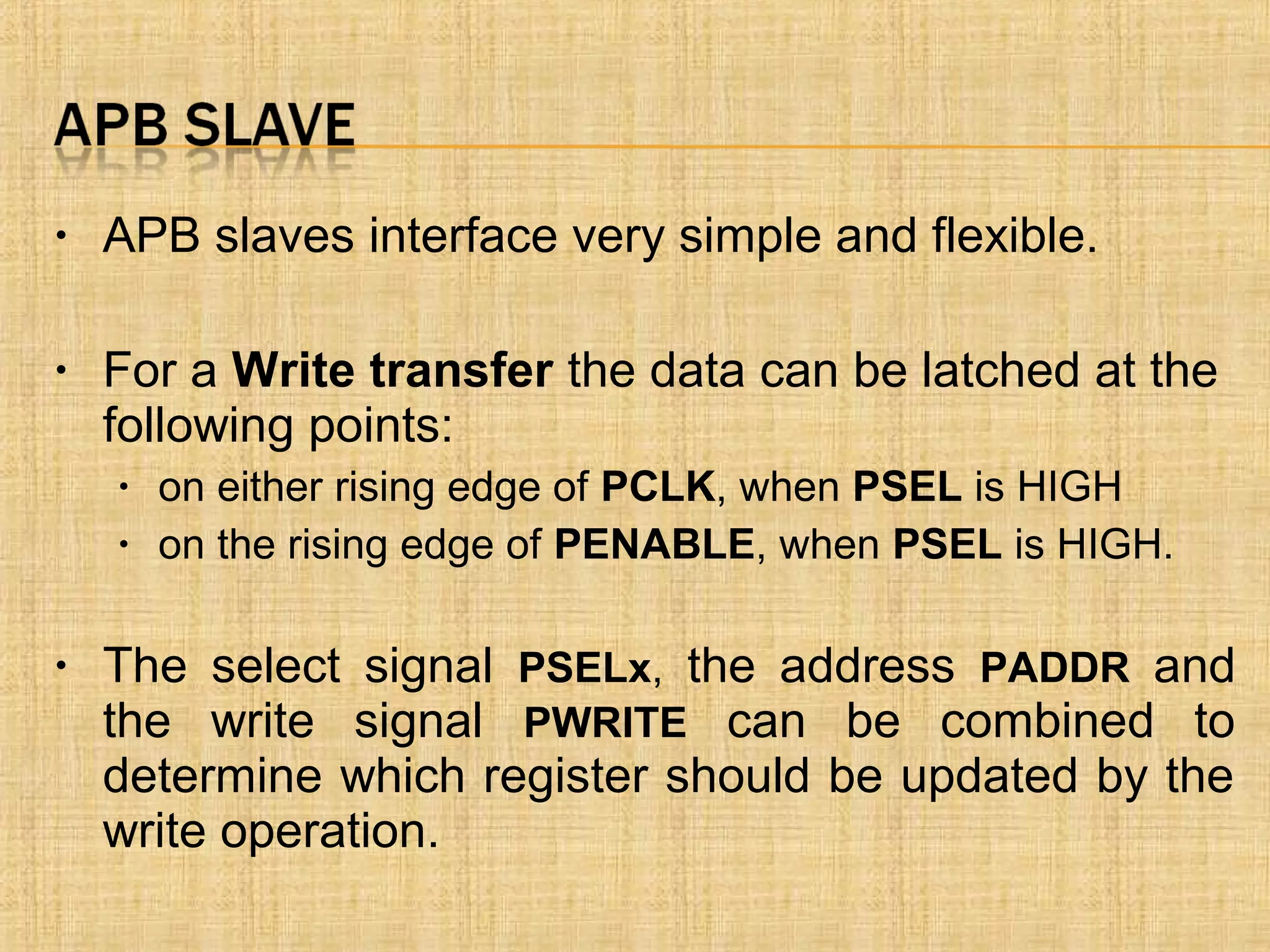 • APB slaves interface very simple and flexible.
• For a Write transfer the data can be latched at the
following points:
• on either rising edge of PCLK, when PSEL is HIGH
• on the rising edge of PENABLE, when PSEL is HIGH.
• The select signal PSELx, the address PADDR and
the write signal PWRITE can be combined to
determine which register should be updated by the
write operation.
 