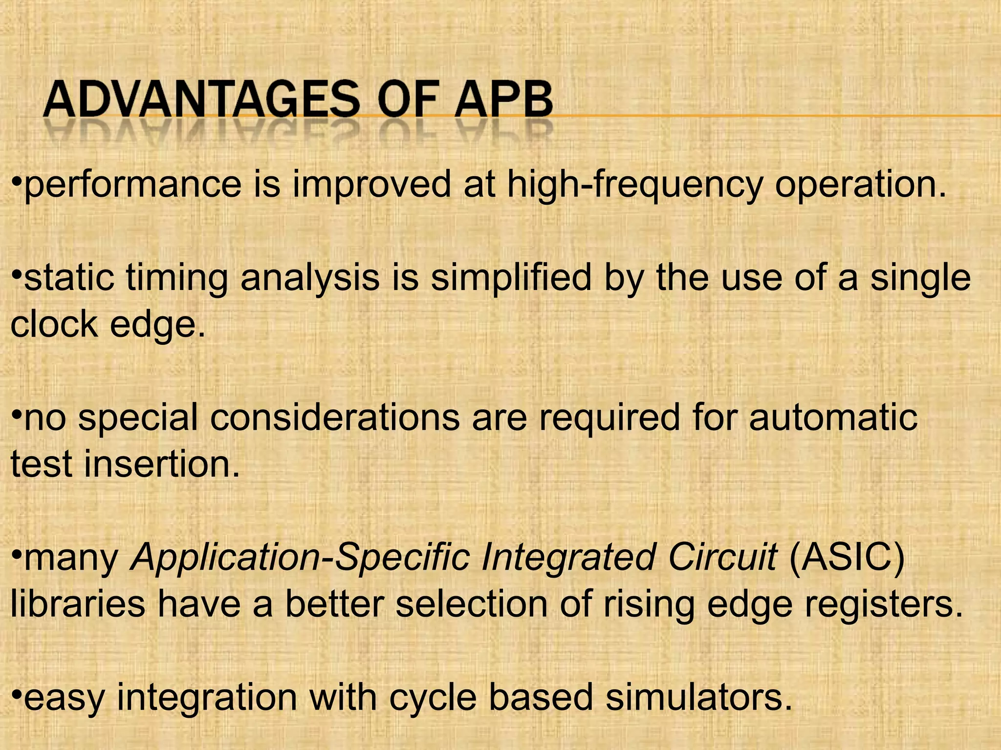 •performance is improved at high-frequency operation.
•static timing analysis is simplified by the use of a single
clock edge.
•no special considerations are required for automatic
test insertion.
•many Application-Specific Integrated Circuit (ASIC)
libraries have a better selection of rising edge registers.
•easy integration with cycle based simulators.
 