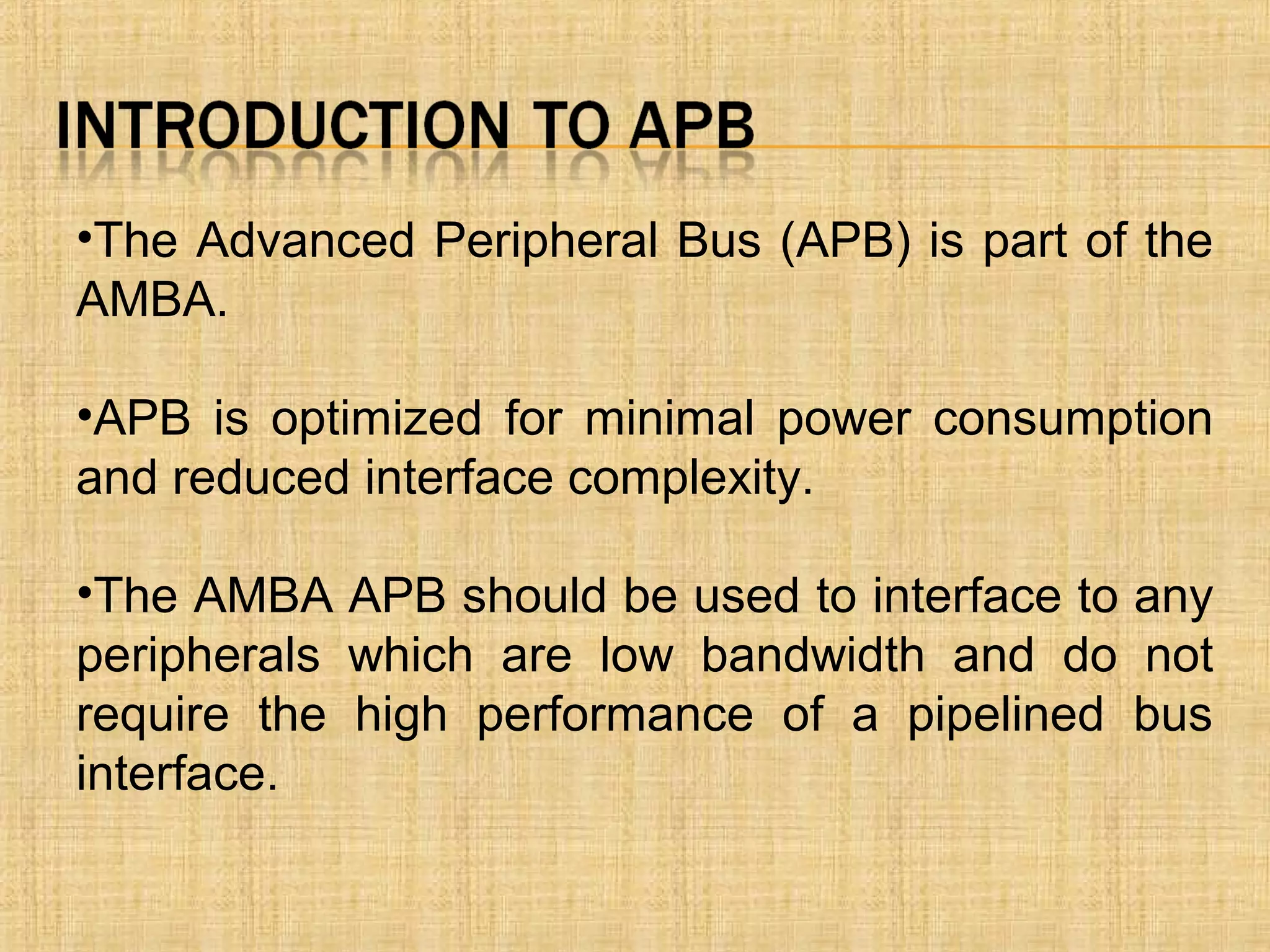 •The Advanced Peripheral Bus (APB) is part of the
AMBA.
•APB is optimized for minimal power consumption
and reduced interface complexity.
•The AMBA APB should be used to interface to any
peripherals which are low bandwidth and do not
require the high performance of a pipelined bus
interface.
 