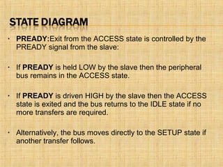 • PREADY:Exit from the ACCESS state is controlled by the
PREADY signal from the slave:
• If PREADY is held LOW by the slave then the peripheral
bus remains in the ACCESS state.
• If PREADY is driven HIGH by the slave then the ACCESS
state is exited and the bus returns to the IDLE state if no
more transfers are required.
• Alternatively, the bus moves directly to the SETUP state if
another transfer follows.
 