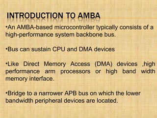 •An AMBA-based microcontroller typically consists of a
high-performance system backbone bus.
•Bus can sustain CPU and DMA devices
•Like Direct Memory Access (DMA) devices ,high
performance arm processors or high band width
memory interface.
•Bridge to a narrower APB bus on which the lower
bandwidth peripheral devices are located.
 