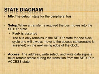 • Idle:The default state for the peripheral bus.
• Setup:When a transfer is required the bus moves into the
SETUP state.
• Pselx is asserted
• The bus only remains in the SETUP state for one clock
cycle and will always move to the access state(enable is
asserted) on the next rising edge of the clock.
• Access: The address, write select, and write data signals
must remain stable during the transition from the SETUP to
ACCESS state.
 