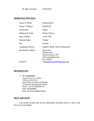  Date of Expiry : 07/04/2025
PERSONAL DETAILS
Name of Father : Sudarsanan.G
Name of Mother : Rejithra.D
Nationality : Indian
Religion & Caste : Hindu, Ezhava
Date of Birth : 12/01/1994
Marital Status : Single
Sex : Female
Languages Known : English, Hindi, Tamil, Malayalam
Residential Address : Darsanam,
Thottavaram,
Koduvazhanoor PO
Thiruvananthapuram
Pin: 695612
Email Id : sruthydarsansr9999@gmail.com
REFERENCES
• Mr Vimalkumar
Customer Sevice - Ramp,
Officer (AO & CS)
Inter Global Aviation Ltd (Indigo)
Trivandrum International Airport
Phone: +91 471 2500239/ 35
Mob: 9633988938
Email: vimal.kumar@goindigo.in
DECLARATION
I do hereby declare that all the information furnished above is true to the
best of my knowledge.
 