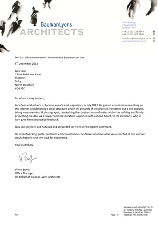 File Page 1 of 1
BAUMANLYONS ARCHITECTS LTD
Is a company limited by a guarantee.
Registered in the UK No. 3390810
Registered VAT No.698370187
Ref: S:01 Office Administration01 PersonnelWork ExperienceJack Cole
5th
December 2013
Jack Cole
3 Blue Bell Farm Court
Skipwith
Selby
North Yorkshire
YO8 5SD
To whom it may concern,
Jack Cole worked with us for one week’s work experience in July 2013. He gained experience researching on
the internet and designing a small structure within the grounds of the practice. He carried out a site analysis,
taking measurements & photographs, researching the construction and materials for the building and finally
presenting his idea, via a PowerPoint presentation supported with a mood board, to the architects, who in
turn gave him constructive feedback.
Jack can use Revit and Autocad and presented very well in Powerpoint and Word.
He is hardworking, polite, confident and conscientious, he delivered above what was expected of him and we
would happily have him back for experience.
Yours faithfully
Vivien Boyle
Office Manager
On behalf of Bauman Lyons Architects
 