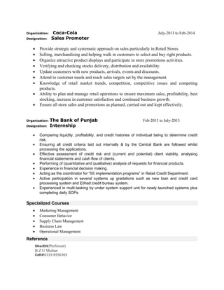 Organization: Coca-Cola July-2013 to Feb-2014
Designation: Sales Promoter
• Provide strategic and systematic approach on sales particularly in Retail Stores.
• Selling, merchandising and helping walk in customers to select and buy right products.
• Organize attractive product displays and participate in store promotions activities.
• Verifying and checking stocks delivery, distribution and availability.
• Update customers with new products, arrivals, events and discounts.
• Attend to customer needs and reach sales targets set by the management.
• Knowledge of retail market trends, competition, competitive issues and competing
products.
• Ability to plan and manage retail operations to ensure maximum sales, profitability, best
stocking, increase in customer satisfaction and continued business growth.
• Ensure all store sales and promotions as planned, carried out and kept effectively.
Organization: The Bank of Punjab Feb-2013 to July-2013
Designation: Internship
• Comparing liquidity, profitability, and credit histories of individual being to determine credit
risk.
• Ensuring all credit criteria laid out internally & by the Central Bank are followed whilst
processing the applications.
• Effective assessment of credit risk and (current and potential) client viability, analysing
financial statements and cash flow of clients.
• Performing of (quantitative and qualitative) analysis of requests for financial products.
• Experience in financial decision making.
• Acting as the coordinator for “5S implementation programs” in Retail Credit Department.
• Active participation in several systems up gradations such as new loan and credit card
processing system and Etihad credit bureau system.
• Experienced in multi-tasking by under system support unit for newly launched systems plus
completing daily SOPs
Specialized Courses
• Marketing Management
• Consumer Behavior
• Supply Chain Management
• Business Law
• Operational Management
Reference
SherDil(Professor)
B.Z.U Multan
Cell#0333-8556365
 