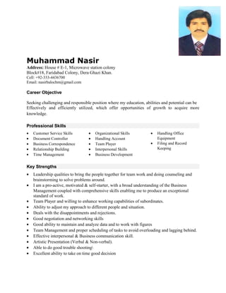 Muhammad Nasir
Address: House # E-1, Microwave station colony
Block#18, Faridabad Colony, Dera Ghazi Khan.
Cell: +92-333-4436700
Email: nasirbalochm@gmail.com
Career Objective
Seeking challenging and responsible position where my education, abilities and potential can be
Effectively and efficiently utilized, which offer opportunities of growth to acquire more
knowledge.
Professional Skills
• Customer Service Skills
• Document Controller
• Business Correspondence
• Relationship Building
• Time Management
• Organizational Skills
• Handling Account
• Team Player
• Interpersonal Skills
• Business Development
• Handling Office
Equipment
• Filing and Record
Keeping
Key Strengths
• Leadership qualities to bring the people together for team work and doing counseling and
brainstorming to solve problems around.
• I am a pro-active, motivated & self-starter, with a broad understanding of the Business
Management coupled with comprehensive skills enabling me to produce an exceptional
standard of work.
• Team Player and willing to enhance working capabilities of subordinates.
• Ability to adjust my approach to different people and situation.
• Deals with the disappointments and rejections.
• Good negotiation and networking skills
• Good ability to maintain and analyze data and to work with figures
• Team Management and proper scheduling of tasks to avoid overloading and lagging behind.
• Effective interpersonal & Business communication skill.
• Artistic Presentation (Verbal & Non-verbal).
• Able to do good trouble shooting
• Excellent ability to take on time good decision
 