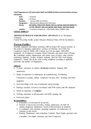 Total Experience in 22 years both GULF and INDIA Onshore Environments various
Industries.
Gulf : 10 years.
India : 12 Years
Duration : January 1992 to Till Date
Designation : Maintenance Mechanical Technician
Clients : BP.OMAN, PDO & OXY OMAN, RAS Gas QATAR, DOLLFIN ENERGY &
: GT PRL PROJECT, RAS GAS QATAR, BHEL INDIA, NDC ABU DHABI.
Location : In onshore projects at –, Abu Dhabi, Qatar, OMAN, India.
Current Employer:-
BRITISH PETROLIUM EXPLORATION (BP OMAN) As Sr. Mechanical
Technician
Central Processing Facility project Khazzan Mekaram Oman. (Oil & Gas industry)
Present Profile:-
Presently employed with British petroleum (BP) in Oman EWT project activities in
this project to managing maintenance activates of Christmas Tree 6API, Gas
Compressor made by ARIEL JGC-4 driven by CAT gas engine 3608/3600,
Instrument Air Compressor, Cummins Diesel Generator and various kind of Pumps
like Centrifugal positive displacement and various types of valves, other activates
performing Authority, Positive Isolation Authority and CM. /PM. of all running
equipment’s. Ensure that all the work is being completed according to applicable
procedure and standers of Organization.
SKILLS:
 21 years’ experience in onshore oil and gas Industries. Running field
maintenance
 Hands on experience in maintenance & commissioning, Overhauling,
Construction in pumps, turbine, compressor all types valve , Rotating and statics
equipment
 Good knowledge in the area of production and processing.
 Ensuring execution of work in accordance with PTW system with BP. standards
 Hands on experience in computer.
 Working experience in BP procedure and HSSE standing rule.
 Good team player.
Responsibilities:-
 Preparation of work pack for tie-up jobs.
 Involved in day-to-day preventive running maintenance for field all
running Equipment maintenance based on ISO procedure & standards.
 Co-ordination with operation, preparing equipment for maintenance &
returning to safe service.
 Running Maintenance and overhauling Cummins Diesel Engine generator and
Caterpillars Gas Engine Generator and Ariel Compressor
 