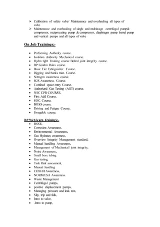  Calibration of safety valve/ Maintenance and overhauling all types of
valve
 Maintenance and overhauling of single and multistage centrifugal pump&
compressor, reciprocating pump & compressor, diaphragm pump barrel pump
and vertical pumps and all types of valve
On Job Trainings;-
 Performing Authority course.
 Isolation Authority Mechanical course.
 Hydra tight Training course Bolted joint integrity course.
 BP Golden Rules course.
 Basic Fire Extinguisher. Course.
 Rigging and banks man. Course.
 Nitrogen awareness course.
 H2S Awareness. Course.
 Confined space entry Course.
 Authorized Gas Testing (AGT) course.
 NSC CPR COURSE.
 First Add Course.
 SOC. Course.
 BOSS course.
 Driving and Fatigue Course.
 Swagelok course.
BP Web learn Trainings:-
 HSSE,
 Corrosion Awareness.
 Environmental Awareness,
 Gas Hydrates awareness,
 Overview Integrity Management standard,
 Manual handling Awareness,
 Management of Mechanical joint integrity,
 Noise Awareness,
 Small bore tubing
 Gas testing,
 Task Risk assessment,
 Manual handling
 COSHH Awareness,
 NORM/LSA Awareness.
 Waste Management
 Centrifugal pumps,
 positive displacement pumps,
 Managing pressure and leak test,
 Slip, trip and falls,
 Intro to valve,
 .Intro to pump,
 