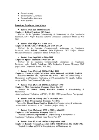  Pressure testing,
 Environmental Awareness,
 Personal safety Awareness
 Valve isolation
Experience Details are given below:-
 Period: From Jun 2014 to till date
Employer: British Petroleum (BP Oman)
Worked for in Operation Commissioning & Maintenance an Ops. Mechanical
Technician, EWT Project Khazzan Mekarem Oman (Gas Compressor Station & Well
Site.)
 Period: From Sept.2011 to Jun 2014
Employer: ENERFLEX MIDDLE EAST LTD. OMAN
Worked for in Operation Commissioning& Maintenance an Mechanical
Technician, under British Petroleum (BP) Exploration EWT Project Khazzan
Mekarem Oman (Gas Compressor Station & Well Site.)
 Period: From Sept.2008 to 26.06.2011
Employer: Special Technical Services OMAN
Worked for in Operation Commissioning& Maintenance as Mechanical
Technician, under British Petroleum (BP) Exploration Khazzan Mekarem EWT
project. (Gas Compressor Station, Well Site.)
 Period: From 03.March 2005 to 07.July 2008
Employer: NasserAl Hajiri Co.Ltd.Ras Laffan industrial city DOHA QATAR
Worked for FLOUR, JGC Japan and TECHNIP ITALY in Commissioning &
Maintenance as a Mechanical Technician, at GTL project (Gas TO Liquid), Dolphin
energy and Ras Gas Common off plot project
 Period: From 28.March 2003 to 25.Febraury 2005
Employer: M.S. Construction Company Ghazia Bad UP.
Worked for Bharat Heavy Electrical Limited in Commissioning &
Maintenance
As an Mechanical Technician, at IPGCL, WHRP, GTPS project Power Plant project
 Period: From 08.Janoury 2002 to 25.March 2003
Employer: United Construction Company New Delhi
Worked for Bharat Heavy Electrical Limited in Commissioning & Maintenance
As Mechanical Technician, at IFCO Fertilizer project Barely UP
 Period: From 05.Janoury 1998 to 30.Desember 2001
Employer: AR Construction Company Obra UP
Worked for Shakti Nager board in Commissioning & Maintenance as
Mechanical Technician, at Shakti Nagar Power Plant UP
 Period: From 12 March 1997 to 10.Septamber 1998
Employer: Emirate Technical Associate (ETA) M&E Division Abu Dhabi UAE.
Worked for Adnoc & NDC in Commissioning & Maintenance as
 