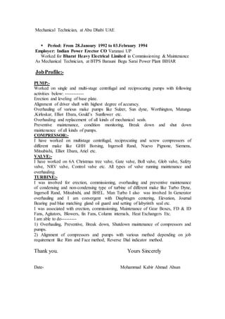 Mechanical Technician, at Abu Dhabi UAE
 Period: From 28.Janoury 1992 to 03.Febraury 1994
Employer: Indian Power Erector CO Varanasi UP
Worked for Bharat Heavy Electrical Limited in Commissioning & Maintenance
As Mechanical Technician, at BTPS Barauni Begu Sarai Power Plant BIHAR
JobProfile:-
PUMP:-
Worked on single and multi-stage centrifugal and reciprocating pumps with following
activities below: -----------
Erection and leveling of base plate.
Alignment of driver shaft with highest degree of accuracy.
Overhauling of various make pumps like Sulzer, Sun dyne, Worthington, Matunga
,Kirloskar, Elliot Ebara, Gould’s Sunflower etc.
Overhauling and replacement of all kinds of mechanical seals.
Preventive maintenance, condition monitoring, Break down and shut down
maintenance of all kinds of pumps.
COMPRESSOR:-
I have worked on multistage centrifugal, reciprocating and screw compressors of
different make like GHH Borsing, Ingersoll Rand, Nuevo Pignone, Siemens,
Mitsubishi, Elliot Ebara, Ariel etc.
VALVE:-
I have worked on 6A Christmas tree valve, Gate valve, Boll valve, Glob valve, Safety
valve, NRV valve, Control valve etc. All types of valve running maintenance and
overhauling.
TURBINE:-
I was involved for erection, commissioning, overhauling and preventive maintenance
of condensing and non-condensing type of turbine of different make like Turbo Dyne,
Ingersoll Rand, Mitsubishi, and BHEL. Man Turbo I also was involved In Generator
overhauling and I am convergent with Diaphragm centering, Elevation, Journal
Bearing pad blue matching gland oil guard and setting of labyrinth seal etc.
I was associated with erection, commissioning, Maintenance of Gear Boxes, FD & ID
Fans, Agitators, Blowers, fin Fans, Column internals, Heat Exchangers Etc.
I am able to do---------
1) Overhauling, Preventive, Break down, Shutdown maintenance of compressors and
pumps.
2) Alignment of compressors and pumps with various method depending on job
requirement like Rim and Face method, Reverse Dial indicator method.
Thank you. Yours Sincerely
Date- Mohammad Kabir Ahmad Ahsan
 