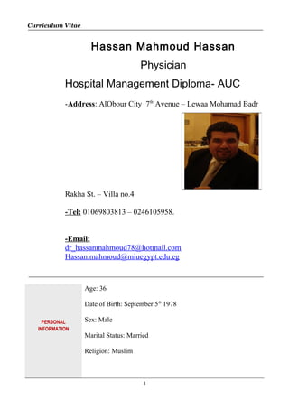 Curriculum Vitae
Hassan Mahmoud Hassan
Physician
Hospital Management Diploma- AUC
-Address: AlObour City 7th
Avenue – Lewaa Mohamad Badr
Rakha St. – Villa no.4
-Tel: 01069803813 – 0246105958.
-Email:
dr_hassanmahmoud78@hotmail.com
Hassan.mahmoud@miuegypt.edu.eg
PERSONAL
INFORMATION
Age: 36
Date of Birth: September 5th
1978
Sex: Male
Marital Status: Married
Religion: Muslim
1
 