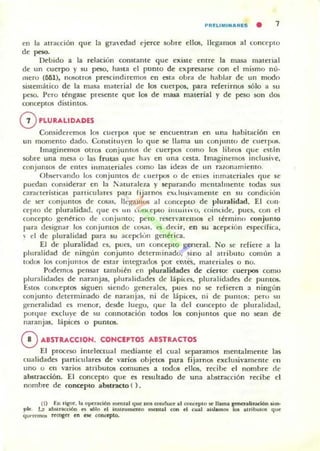 PRnIMINARES . 1
en la alracción que la graedad ejerce sobre ellos, lIeg'dmos al conceplO
de peso.
Debido a la rdacion constante que exisle entre la masa material
de un cuerpo )' su poc, nasta el punto de exproarsc: con el mismo n(¡o
/IIeTU (MI), nuwtros prescindiremos en esta obra de hablar de un modo
sistemático de la masa material de los cuerpos. para referirnos sólo a su
peso. I'ero t~nga.se pre5Cnle que los de mil5a material)' de peso son dos
conceptos distintos.
oPLUU,LIDADlS
Consideremos los cuerpos que se encuentran en una habilación en
un momento dado. Corutitll)"en lo que se llama un 10nJuIlIo de cuerru"i.
Imaginemos otros conjuntos de cuerpos C0ll10 los libros que est'n
sobre una mes:. o las frutas que 11;1' en una cesta. Imagi nemos inclush'e.
conjulHos de entes inmateriales romo las ide:.s de u n nuonamiemo.
OhS"·f'ando lus conjulU05 de I.LLerpos o de t'nte~ imn.llcriaks que ~e
puedan cun~iderar en la !'aturale1a y separando m..'malmente todas .ms
oraCleristicas paniculan's para fijarnos exd ll~i·amellte en SIL condicion
de loCr conjuntos de cosas, Ikgalllus al concepto de pluralidad. El CUIl·
cerIO de pluralidad, que e<i un u.oIll.epto intui.h o, coindde, pues, COIl el
concepto genérico de conjunto; pero reser';n emos el t~rmino conjunto
para designllr los conjuntos de cosas, es decir, en su acefKi6n especifica,
 el de pluralidad para su acepdun genérica.
El de pluralidad es. pues, un conceplO general. No se rdiere a la
pluralidad de ningl'm conjunto determinado, sino al atribulu común a
todos los conjuntos de estar integrados po" emes, materiales o no.
Podemos pensar tamhién en pluralidades de ciert~ cuerpos como
pluralidades de nar:.njas, plurdlidades de lápiLes, plurlllidades de pUntos.
Est~ com:e ptos siguen siendo generales, pues no se refieren a ningun
conjumo detenninado de nar.mias. ni de lápices, ni de pumos; pero Sil
generalidad es menor, desde luego, que la del collcepto de plmalid:ltl,
porque excluye de su connotación todos los conjuntos que no sean de
naranjas, lapices o pumos.
oABSTRACCION. CONCEPTOS ABSTRACTOS
El proceso intelCCIUlIl mediante el cual separamos mentalmente las
cualidades panicu laro de varios ohjetos para fijamos exclusi"ameme en
uno o en varios atrihutos comuno a todos ellos. rttibe el nombre de
abstracción, El concepto que es resultado de una abstracción recibe el
nomhre de ooncepto abstracto ( ),
(1) En rigor, la Of"'radón mt'll.al que nos o:onducr al <Ol>CrplO oc llama ~lh"'06n ......
plr. U .....n«ión n lIÓto d in'UUfDcmO ,nenIa! can el <ual "i""m... 10& uribu... q....
q"'"rrmot r~ en Hoe ~tI).
 