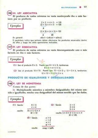 MULTlPLlCaCION • 91
e111, LEY ASOCIATIVA
El producto de vario.s números no varia 5lUtiluyendo dO!! o más bc·
10~ por su producto.
IEjemplc, I
2xJ X4XS =120
12x3jx4xS = 120
-,
12X3JxI4XSJ=I20
~ ~-
, 20
En generol: obcd == (ob)cd ==- o(bcd~
El pDfénlllsis indico que p.ime.o deben efectuone 101 produdos encellados dent.o
de ellos )' luego los otros ope.ociones ifdicodos.
8 1V.LEY DISOCIATIVA
El producto de varios números no varía d~mponiendo uno O má.
ra<;tores en dos o más (actores.
EjemploJ I
11 I Seo el produc'o BX S. Puesto que 8 = 4 X 2, lendremol'
BXS = 4 X2xS.
(2 1 Seo el producto 10x12. Puesto que lO = Sx2)' 12 = 3X4,tendremos:
10x I2 = Sx2x3x4.
PRODUCTO DE IGUALDADES Y DESIGUALDADES
eV. LEY DE MOHOTOHIA
Consta de dos partes:
1) Muhiplicando miembro a miembro desigualdades del mismo sen·
tido e igualdades. resu)la una desigualdad del mismo sentido que las dadas.
Ejemplos I
n I Siendo 8>3
4 =4
8 X 4 :> J x 4
12 > 12
() ) Sieodo a>b
c =d
•>,
9 ="
12 I Siendo S = S
3 <,2<4
resl,¡lto Sx3x2<sx6x4
JO < 120.
oceg > bdI".
 