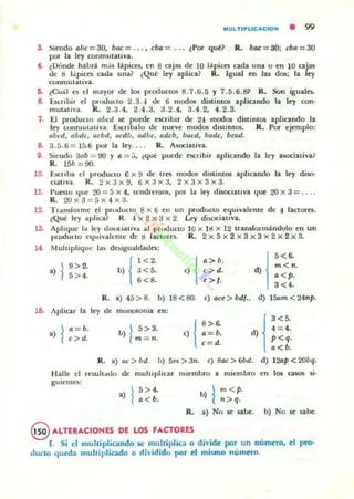 MUlTIPUCACtON • 99
S. -Siendo abe = 30, bac = ... , eba = ... lPOf qué? R. tuu: = 30; cba = 30
por la lq' conmutativa.
C. tDónde habrá mas lápices, en 8 caj:u de 10 lápiCC$ cada una o en l a a ¡·u
de 8 l.ipiCC$ cadoa UrtOl? ¿Qué ley aplia? R. Igual en las dos; la ey
conmutaliva.
11. ,¡Cuál es el mayor de los pnxhJCtos 8.7.(j.5 Y 7.5.6.s} R. Son iguaJes.
8- ücrib!r el pnxlueto 2.3..¡ Oc 6 modos distintos aplicando la ley con·
mut.all·a. R . 2.3. 4. 2.4.3. 3.2.4, 3.4.2, 4.2.3.
7. El pu:xluclO abed se puede escribir de 2'¡ modos distintos aplicando la
ley conmulaliva. ücril»lo de nueve modos distintos. R. Por ejemplo:
abcd, abdc. aeba, acdb, adbe. adeb, bacd, bade, bcad.
a. :J.5.6= 1 ~,.6 por la ley.... R. Asociativa.
9. S,endo 311b = 00 y a = j , ¿que pucde C!iCribir aplicando la ley asociativa?
10.
11.
12.
1~
1~
R. 15b =90.
Ú(:liba el producto 6 x !/ de tres modos distintos apliando la ley diso-
c¡aliva. R. 2x3x9, 6X:lx3, 2x3x3x3.
j'ueslO <¡ue 20 = [) x 4, Icm.hemos, por la ley disoc;at;ya <¡ue 20 x 3 = ....
R.20x3 = 5x 4 x3.
TransCorme el pf<.K.luclO 8 x 6 en un prodUCIO eljuiyalenle de 4 factores.
~Que ley aplica? R. '¡ X 2 X 3 X 2. Ley di§OCiauva.
Aplique la ley dl~iallYa ,,1 pl<xlucto 10 x ] I! X 12 transformándolo en un
pl'oducto e<¡ui ·ah.:nte de ti factores. R. 2 x 5 X 2 X 3 X 3 x 2 X 2 X 3.
Multiplique las desigualdades:
1
'< &
•)19 >2.
5> 4.
Aplicar la
.)la:•.e > d.
b) { ;! ~;
6 <8.
R. a) 45>8. b) 18<80.
l., d. monotonía en:
b) l~~!: ,) {
a>b.
c> 4.
t > J.
c} au > bdf•.
8> 6.
a=b.
c=4.
d) m <n.
a < p.
3 < 4.
d) lSam < 24np.
1'<'d) 4 = 4.
P<q·
a < b.
R. a) oc> bd. b) 5m > 3n. e) 8ac> 6bd. d) 12ap <2Obq.
Halle el Icsult.nlo Oc muhipliar nliembro a miembro en los a50S si·
guicntes:
•)15 >4.
a < b.
b) 1m<p.
n > q.
R . a) No se sabe. b) No se sabe.
@ ALTERACIONES DE LOS FACTORES
1. Si el multiplicando se multiplica o d ivide por un número, el pro-
ducto queda multiplicado o dh idido por el mismo numero.
 