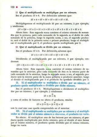 100 . . ,UT MlTIC.
1) Que t:I multiplicando 5e multiplique por un número.
Sea el producto 57 x 6. Por derinición sabemos que:
57 x 6 = 57 + 57 + 57 + 57 + 57 + 57.
Multipliquemos el multiplicando 57 por un número. 2 por ejemplo,
y tdldremos:
(57 x 2)6=57 x 2+ 57 x 2 +57 x 2+ 57x 2+57 x 2+ 57 x 2.
Ahora bien: Esta segunda suma contiene el mismo número de: suman·
dos que la primera, pero cada sumando de la segunda es el doble de cada
sumando de la primera. luego la segunda suma. o sea, el segundo produc·
to, será el doble de la primera suma o primer producto; luego al muhipli.
car t:I multiplicando por 2, el producto queda multiplicado por 2.
2) Que el multiplicando se: divida por un número.
Sea el producto 57 x 6. Por definiciÓu. sabemos que:
57 x 6= 57 +57 + 57+5J+57 +57.
Dividiendo el mulliplicilndo por un número. 3 pot' ejemplo, len·
dremos:
(57 + 3) x 6 = 57 + 3 + 57 + 3 + 57 + 3 + 57 + 3 + 57 + 3 + 57 + a
Ahora bien: Esta segunda suma contiene el mismo número de su-
mandos que la antt'rior. pero cada sumando de ésta es la tercera parle de
cada sumando de la anterior, luego la segunda suma, o sea, el segundo pro-
ducto sed la tercera parle de la suma primera o producto anterior; luego
al dividir el multiplicando por a el producto ha quedado dividido por 3.
11. Si el multiplicador se multiplica o divide por un número, el
produclo queda multiplicado o dividido por dicho número.
Seil el producto 57 x 6. Multipliquemos o dividam05 el multiplica-
dor por un número. ~ por ejemplo. y tendremos:
+
57X(6X2)
y como el orden de (actores no altera el producto, resulta:
+ +
57 x (6 x 2)=(6 x 2)X 57
con lo cual este caso queda comprendido en el anterior.
111. Si el multiplicando se multiplica por Wl número y el mullipli-
cador se divide poI: el mismo número Ovice..-ersa, el producto no varía.
En electo: Al multiplicar uno de los (actores por un número, d pro-
duao queda multiplicado por dicho número, pero al dividir el otro faaar
por el mismo número, el producto queda dividido por el mismo número.
luego no varia.
 