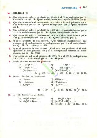 IIIULTIPUC...CION • 101
~ EJERCICIO 43
l . ~Que alteración sufre el producto de 88 x S si el 88 se multiplica p:>r 4;
~i se divide por ll? • R. Queda multiplicado por 4; quffia 4ividido por U.
S. ~Que alteración su[n: ti producto de 16 x 8 si ti 8 lo multiplicamos por 3;
si lo dividimO$ por 4? R. Queda lIIuhiplicado por 3: queda dividido
po< • •
S. ¿Que alteración sube ti producto de 6 x 5 si el 6 lo multiplicamos por 4
y el 5 lo IIlUltiplicanlO$ por 5? R. QUl':da muhiplicado por 20.
4. lQue alteración sulre el prooJuctu de 24 x 14 si el 24 lo dividim05 por 6
Y el 14 lo multiplicamos por 2? R. Queda dividido por 3.
6. 72 es ti producto de dos lactores. ¿Qué variación experimentará este
producto si el multiplicando lo multiplIcamos por 3 y el multiplicador
por 4) R. Se: eonviertt: en 864.
6. S4 es el producto de dO$ laetores. lCuál seria ote producto si ti mul-
tiplicando lo lIIuhiplicam05 por 5 y el multiplicador también Jo multi-
plicarnos por S? R. 2100_
7. ¿Qué alteración sufrirá el producto de 150 x 21 si ti ISO lo multiplicamos
por J Y el 21 lo dividimOli por 3? R. Ninguna.
&. Siendo ab = 60, t$CI"ibir los productos:
a} (3a)b =.... d) (a + 5)b = . .
b) a(2b) =.... e) a(b ..... S) = .. . .
e) (26)(4b) = . ... f) (a -+- 2)(b -+- 2) = .. ..
R. ~) ISO. b) l ro e) 480. d) 12. e) 12. f) 15.
11. 8a = b. Escribir los productos:
a) 24a = ... . d) 16(") = ... .
b) fa= ... . e) 2(56) = .. . .
e) 8(26) = ... . ~ 2(44) = .. . .
R. a) 3h.
b
b) 2' e) 2h. d) 4h. •e) - h.
• ~ b.
lO. ab = 60. Escribir 10$ productos:
. a) (fa)(b + 2) = ... . e) (&)(b + 3) = ... .
b) (26)(b + 4) = ... . d) (a + 2)(h+1O) = .. . .
R. a) 120. b) 30. c.) 120. d) 3.
 