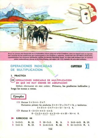 --...
.
"KO" COIIOCO ...' ...._ 0 eh Ia~. clli......1.. doo la In C - . . , _ .. _ _ ti.....olgno...
toan",,,,,11," el. _.. ...-om...qu. _u_.1M III_.!I "'OIPc.......,..... _ .... _ . (......_1•
.._ _ _ ,... "01,,,_ ortIll.--60 ...,11'... oto. bambllllamlldu ...... La .... _ antIII....... e_oc:.
_ _m~¡c.aa d.i........ c:.....e........ _ ....I (.... C.), c............... _. _..tO'.
OPERACIONES INDICADAS
DE MULTIPLlCACION
1. PRACTICA
CAPITULO XI
@ OPERACIONES INDICADAS DI MULTIPlICACION
EH QUE NO HAY SIGNOS DE AGRU'ACIOH
Deben efectuarse en cste orden: Primero, loe productOli iodicadoe y
luq;o las sumas o ralaS..
IEjemplo< I
( 11 Efectuar 5+3x4-2x7.
Efectuamos p..jl'l'lf:rO len productos 3 X ,,=12 Y 2 X 1 = 14, Y tendremos.:
5+3 x 4 -2x 7 =5+1 2 - 14 =3. R.
( 21 Efectuar 8 -2)( 3 + 4)(5 -6x3.
8 - 2x3+4x5 - 6x3 =8- 6+20 - 18=4. R.
~ EJERCICIO 44
l. 9+2XJ.
2.. 5X4-2.
R. 15.
R. 18.
S. 3O-7x3. R.. 9.
4.. 3x4+5x6. R. f2.
102
6. 9x3-4x2. R. 19.
6. 15-5x3+4. R. 4.
 