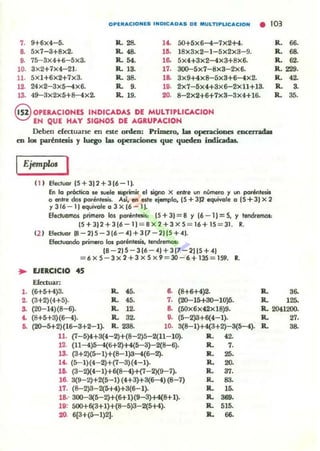 OPU......CIONlS INOIC.... O....S DE MULTIPLIC....CION • 103
7. 9+6x4- 5. R .28- l~ 5O+5x6-4-7x2+4.
a 5x7-3+8x2. R. ... lO. 18x3x2- 1-5x2x3-9.
o. 75- 3x4+6-5x3. R. ... la 5x4+3x2-4x3+8x6.
10. 3x2+7x4-21. R. lO. 17. ~5x7-8x3-2x6.
u. 5x1+6x2+1x3. R. 38. la 3x9+4x8-5x3+6- 4x2.
l2. 24x2-3x5-4x6. R. 9. lO. 2X7-5x4+3x6-2xll+13.
13. 49-3x2x5+8-4x2. R. 19. 20. 8-2x2+6+7x3-3x4+16.
§ OPERACIONES INDICADAS DE MULTIPLlCACION
EN QUE HAY SIGNOS DE AGRU'ACION
Deben dectuarse en este orden: Primero, lu openciooes eIKCfTadaa
en 1011 paréntesis y luego las operaciones que queden indicadas.
IEjemp/M I
0 1 Efedl/Gl 15 +3)2 +3 (6-1).
En 10 prócticQ se wele ~ir el ~ x entre LII'I número r un porlMlesis
o entre do. poréniaG. A~. en este ejllll'lplo. ¡5 + 312 equivale o (5 +3) x 2
y 316-11 equivale o 3 X 16 - 1).
Efectuomot primero los paréntesis: (5 +3) = 8 Y 16 - 1) =S. y tendremos:
(5+ 3)2 + 316-1)::: 8 X 2 + 3 X 5 = 16 +15 = 31. R.
(2 ) Efecfl.lor 18-2)5 - 316 - .4)+3(7 -2115+ .4).
Efectuonoo primero los paréntesi•• lendren'lOl<
(8 - 2)5 -3(6 -.4 )+ 3(7-2115 +.4)
= 6 x5- 3 X 2+3 x5x 9 =lO- 6+1lS=I59. R.
.. EJERCICIO 45
Eftttuar:
l . (6+5+4)3. R. 45. ,.(8+6+4)2. R.
2. (3+2)(4+5). R. 45. 7. (20-15+30-10)5. R.
R. 66.
R. 68.
R. 62.
R. 229.
R. '2-
R. S.
R. 38.
36.
125-
S. (20-14)(8-6). R. 12- ,. (50x6X42xI8)9. R. 2041200.
t. (8+5+8)(6- 4). R. 32. o. (5- 2)3+6(4- 1). R. 27.
~ (20-5+2)(16-3+2-1). R. 23a 10. 3(8- 1)+4(3+2)-3(5-4). R. 38.
U. (7-5)4+3(4-2)+(8-2)5-2(11-10). R. '2.
12. (11-4)5-4(6+2)+4(5-3)-2(8-6). R. 7.
13- (3+2)(5-1)+(B-l}3-4(6- 2). R. 25.
lt. (5-1)(4- 2)+(7-3)(4-1). R. 20.
10. (3-2)(4-1)+6(8-4)+(7-2)(9-7). R. 37.
16. 3(9- 2)+2(5-1)(4+3)+3(6-4) (8-7) R. 83.
17. (8-2)3- 2(1)+4)+3(6-1). R. 16.
18.- 300-3(5-2)+(6+1)(9-3)+4(8+1). R.
""'.ti): 501)+6(3+1)+(8-5)3-2(5+4). R. 515.
20. 6(3+(5-1)2J. R. 66.
 