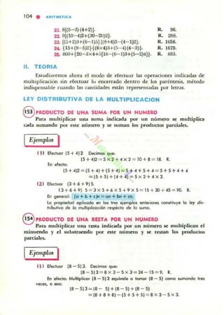 '04 • ARITMETICA
21. 8[(5-3) (4+2)J.
22. 9[{IO- 4)2+(30-20)2].
23. [(5+2)J+(6-1)5] [(8+6)3- (4-1)2J.
U. {15+(9- 5)2 ~{(6X4):l+(5-4)(4-3)t·
26. 800+{ 2O- ;J><4+5{18- (6- I)3+(5-2)4H·
11. TEORIA
1. 96.
R. 288.
R. 1656.
R. 1679.
R. 883.
Estudiaremos ahora el modo de efectuar las operaciones indicadas de
multiplicación sin efectuar lo encerrado dentro de los paréntesis. método
indispellsaule cuando las cantidades están representadas por letras.
LEY DISTRIBUTIVA DE LA MULTIPLlCACION
§ PRODUCTO DE UNA SUMA POR UN NUMIIO
Para multiplicar una suma indicada por IIn número se multiplica
cada sumando por este número y se suman los productos parciales.
Ejemplos I
( 11 Becloor(5+412 Decimos que:
15+4)2 = 5>< 2+ 4X2 = 1O+8 = 18. R.
En efecto:
[S + 4)2 = (S + 4) + (S + 41 = 5 + 4 + S+ 4 = S+ S +4 + 4
= [S + SI + (4 +4) = S X 2+ 4 >< 2.
(1 1 Efecluar 13+6+9)5.
13+6+9) S = 3-><S+6x5+9xS = 15 + 3O+45 = 9O. R.
En general: (o + b + cJn = on + bn + etI.
lo propiedad oplicodo en los tres ejemplos anteriores constiluye lo ley dis·
t,ibutivo de lo mu/tiplicoci6n ,espéc/Q de Jo suma.
S PRODUCTO DE UNA. I.ESTA. POI. UN NUMERO
Pam muhiplicar una resta indicada por un número se multiplican el
minuendo y el suLstra~o por este núnlero y le restan los productos
parciales.
Ejemplos I
(11 EleclOO' [8 - S13. Decimos que:
18-S)3 = 8><3-S><3=24-1S = 9. R.
b! efecto: Multiplicar 18 - S) 3 equivale a torno. 18 - S) coma wmando Ires
veces, o $eO:
18-S)3=18- S)+18-5)+18-5)
=18 +8+8)-15+ 5+5) = 8 >< 3 - 5 X 3.
 