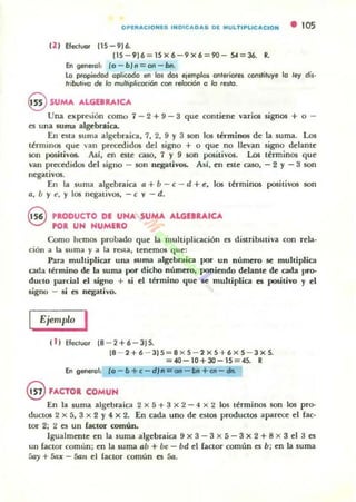 OP~II"'CION~S INDIC"'D"'S D~ IIIUI..TIPI..IC"'CIOH
12 ) Efectl,lQ( 115 - 9) 6.
[15-9)6:::15X6-9X6=90- 54=36. Il
&1 general: fa - bl n = OI1 - bn.
• 105
La propiedad aplicada en los dos ejemplos anteriores constituye 10 ley di,·
Irib.,otivo de lo multiplicación COl1 (eloción a la resJa.
@ SUMA ALGEBRAICA
Una expresión como 7 - 2 + 9 - 3 que contiene varios signos + o -
es una suma algebraica.
En esta 5uma algebraica, 7, 2, 9 Y3 son los términos de la suma. Los
ténninos que van precedidos del signo + o que no llevan signo delant~
son posit"'os. Así, en C5te caso, 1 y 9 soo positivos. Lo.s términos qu~
van precedidos del signo - son negativos. Así, ~n este caso, - 2 Y - 3 son
ncgativos.
En la suma algebraica fI + b - e - d + e, los términos positivos son
a, b y e, y los negativos, - e v-d.
G PRODUCTO DE UHA SUMA. ALGEBRAICA
~ K)R UH HUMEaO
Como htmos probado qu~ la multiplicación es distributiva con rela·
ciÓll a la 5uma y a la reila, tenemos qu ~;
Para multiplicar ulla suma algebrdica por un número se muhiplica
cada término de la suma por dicho núm~ poni~ndo delante de cada pro-
du('IO pardal ~I signo + si el término qu~ se multiplica es positivo y el
signo - si es negativo.
Ejemplo I
( 1) Efectuar 18 - 2+6-3)5.
18 - 2+6 - 315 = 8x5 - 2xS+6xS - 3x5.
=40-10+30-15=45. R
&1 genergl: {o -b+c- dJn= on - tlIt+at - dn.
§ FACTOR COMUH
En b. suma alg~braica 2 x 5 + 3 x 2 - 4 X 2 los u~nninos son los pro-
ductos 2 X S, 3 x 2 y " X 2. En cada uno d~ e;tos productos aparece el fac-
tor 2; 2 ~5 un fac:tor común,
Igualmente en la suma algebraica 9 x 3 - 3 x 5 - 3 x 2 + 8 X 3 el 3 cs
un factor comun; en la suma ab + be - bd el lactar comun es b; en la suma
5ay + 5ax - film ~l ractor común C5 Sa.
 