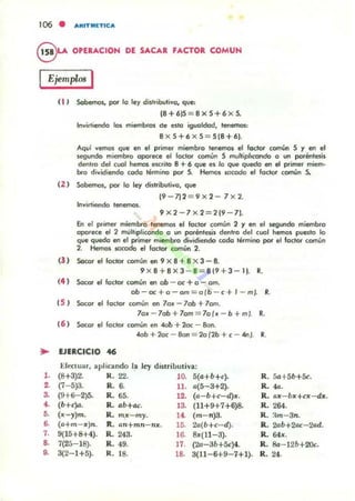 106 • ARITMlTlCA
e.....OPERACIOH DE SACAR FACTOR COMUH
IEjemplos I
( 1 ) Sobemos, por lo ley di,lribvlivo, que:
18 + 615 = 8 x S+ 6 x S.
Invirtiendo los miembros de ellO iguoldod, tenemos:
Bx S+6X5 = 5[8+6).
Aquí vemos que en el primer miembro tenemos el Factor común S y en el
legundo miembro oporece el foclor común 5 multipllcondo o un poréntesis
denlro del cual hemos eKrilo B+ 6 que es lo que quedo en el primer miem-
bro dividiendo codo término por S. Hemos; IOcodo el foclor común S.
( 2 ) Sobemos, por lo ley distributivo. que
(9-7)2 = 9x2-7x2.
Invirtiendo tenemos.
9x2 -7x 2 =2 [9 - 7).
En el prime, miembro tenemos el foclor común 2 y en el segundo miembro
oporKe el 2 multiplicoodo o un poréntesis dentro del cual hemos puesto lo
que quedo en el primer miembro dividiendo codo léfmino por el foclor común
2. Hemos 5OCOdo el factor común 2.
(l ) Socor el factor comUn en 9 x 8 + Bx 3 - 8.
9 xB+ BX3- B= 8[9+3-1). R.
(4 ) 5ocor el loctor común en ob - oc + o - om.
ob-oc+o-am=olb - c+l - m~ R.
( 5 ) Socor el loclor común en 7olt: - 70b + 7om.
7olt: - 7ob+70m = 7o(lt: - b+mJ. R.
(6 ) Socor el foctor común en 40b + 2ac - 8on.
40b+ 2oc - 8on = 2o(2b+c - .w" . R.
~ lJERCICIO 46
Eftttuar. aplicando la ley distributiva:
l . (8+3)2- R.22. 10. 5(a+b+c). R. 5a+5b+Sc.
2. (7- 5)3. R.6. ll. 0(5- 3+2). R. "'.
~ (9+6-2)5. R.65. 12. (a-b+c-d)~. R. o~- b~+cx -dx.
•• (b+c}o. R. ab+ac. 13. (11+9+7+6)8. R.264.
•• (x- y)m. R. ntx - my. 1~ (m- n)3. R. :lnt-3n.
,. (o+nt- x)n. R. on+mn - n~. 10. 20{b+c- d). R. 2ab+2ac- 20d.
7. 9(15+8+4). R. 243. 16. 8:0:(11- 3). R. 64~.
~ 7(25- 18). R... 49. 17. (2a-3b+5c)4. R. Ba- 12b+2Oc.
•• 3(2- 1+5). R. t8. 18. 3(11- 6+9-7+1). R.24.
 