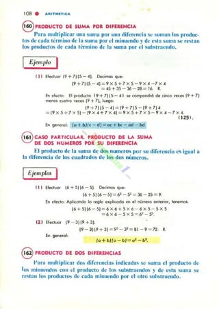 tOS . A'lTlflllnICA
8 ,.,ODUCTO DE SUMA POR DIFERENCIA
Para multiplicar una suma por una diferencia se suman los produc-
tos de cada tl'rmino de la suma por el minuendo y de esta suma se rl...tan
los producJos de cada Il'rmino de la suma por l'I substra(·ndo.
Ejemplo I
( , ) Efectuar (9 +71 (S - 4J. Decimos que:
(9 +7)(S - 4) = 9 X S+ 7 X S-9 X 4 - 7 X 4
= 45+3S - 36 - 28 = 16. R.
Eneft:do: Elproducla (9+ 7)15 - 41 secompondró de cinco veces (9+7 )
melOs (.'-'Olro veces ¡9 -t 7). luego:
(9+7)(5 - 4) = (9+7)S-(9+7)4
= (9 X S +7)( 5) - (9 X 4 + 7 X 4) = 9 X 5+7 X S - 9 X 4 - 7 X 4.
11251 .
En gene<al: (o + bife - dJ= 00; + be - od - bd.
Q CASO ' ....TICUlAR. P.ODUCTO DE LA SUMA
V DE DOS NUMEROS POR SU DIFERENCIA
El producto de la suma dc dos numeros por su diferencia es igual a
la difen'ncia de los cuadrados dl' los dos númuos.
Ejemplos I
( 1 ) Efecluol [6 + SI[6 - SI. DecimO$ que:
( 6+5)(6-S) = 6~ - ~=~ - 1S = 9.
En efecto: Aplicondo lo reglo explicado ('ti el nymero onreriOl'. tenemQS:
(6 + 5)(6 - 5) = 6 X 6+ S X 6 - 6 X S - S X S
= 6x6 - SxS = 6"- 5".
(1 ) EfeclUOf [9 - 3119 + 31.
19-3)(9+31 = 9'-' - 3~=81 - 9 = 7'2 . R.
En generol:
fa +bJfo - bJ = a* - bl'.
ePRODUCTO DE DOS DIFERENCIA'
Para multiplicar dos diferencias indicada.. se suma el producto de
los minlJ('ndos con el producto de los sullstnu:ndos ~! de l'Sta suma se
restan los productos de cadu minuendo por el otro substraendo_
 