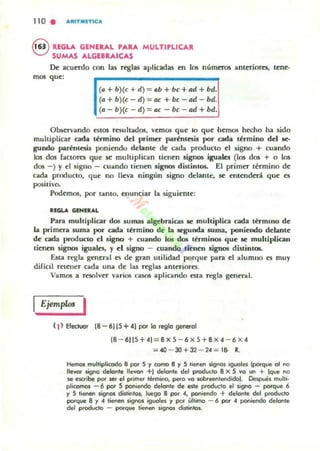 110 . AItITNITICA
8 REGLA GENE....L PA.A MULTIPLICA.
SUMAS ...LGEB....IC...S
De acuerdo con las reglas aplicadas en los nu.meros ant~riores, t~n~­
mas qu~:
(a + b)(e + d)= ab + be+ad+ bd.
(a + b)(e - d)= ae + be -ad - bd.
(a - b)(e - d)= ae - be - ad + bd.
Observando estos resultados, v~mos qu~ 10 qu~ ll~mos hecho ha sido
multiplicar cada término del primer parénle5U por cada término del se-
gundo parémesia poniendo delante de cada producto el signo + cuando
los dos (actora que 51! multiplican tienen signos iguales (los dos + o los
dos - ) )' el signo - cuando tienen signos di'llintos. El primer término d~
cada producto, que no lleva ningún signo delante, 51! ent~ndttá qu~ ~5
positivo.
Pod~mos, por tanto, enunciar la siguiente:
alGlA GINEaAL
Para muhiplialr dos sumas algebraicas se muhiplica cada lérmmo de
la prim~ra suma por cada término de la segunda suma, poniendo d~lant~
de cada producto el signo + cuando 105 dos términos qu~ se multiplican
tienm signos iguales. )' el signo - cuando tien~n signos distintos.
Elila regla g~neral C!o de gran utilidad porque para el alumno es muy
dificil retener cada una d~ las reglas antC"fiores.
Vamos a resolver varios casos aplicando esta rcsla general.
Ejemplos I
(1) Efecluor 18 - 6115 +4) por lo reglo generol
18 - 6115+41=8 X 5 - 6 X 5+8X 4 - 6 X 4
=40 - 30+32 - 24 = 18- R.
Hemos mulripli«Xlo 8 por 5 )1 como 8 y 5 rienen signos iguales [porque 01 no
llevar sigoo delonle lIevon +1 delgnre del prodvcto 8 X S Vg un + Ique no
se escribe por 5er el p<imer tikmino, pero '0'0 wbreeflreodidoJ. Deopues mulri·
plicomos - 6 por S poniendo delante de este producto el signo - porque 6
y S rienen ¡¡gno.o disrintOJ; luego 8 por 4, poniendo + delonte del producto
porque 8 y 4 tienen signos iguales y por Ultimo - 6 por 4 poniendo delante
del producto - porque tienen signos distintos.
 